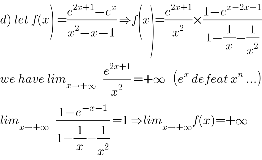 d) let f(x) =((e^(2x+1) −e^x )/(x^2 −x−1)) ⇒f(x)=(e^(2x+1) /x^2 )×((1−e^(x−2x−1) )/(1−(1/x)−(1/x^2 )))  we have lim_(x→+∞)    (e^(2x+1) /x^2 ) =+∞   (e^x  defeat x^n  ...)  lim_(x→+∞)    ((1−e^(−x−1) )/(1−(1/x)−(1/x^2 ))) =1 ⇒lim_(x→+∞) f(x)=+∞  