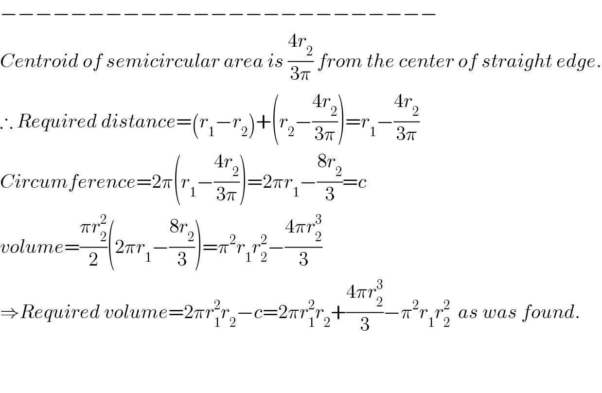 −−−−−−−−−−−−−−−−−−−−−−−−−  Centroid of semicircular area is ((4r_2 )/(3π)) from the center of straight edge.  ∴ Required distance=(r_1 −r_2 )+(r_2 −((4r_2 )/(3π)))=r_1 −((4r_2 )/(3π))  Circumference=2π(r_1 −((4r_2 )/(3π)))=2πr_1 −((8r_2 )/3)=c  volume=((πr_2 ^2 )/2)(2πr_1 −((8r_2 )/3))=π^2 r_1 r_2 ^2 −((4πr_2 ^3 )/3)  ⇒Required volume=2πr_1 ^2 r_2 −c=2πr_1 ^2 r_2 +((4πr_2 ^3 )/3)−π^2 r_1 r_2 ^2   as was found.      