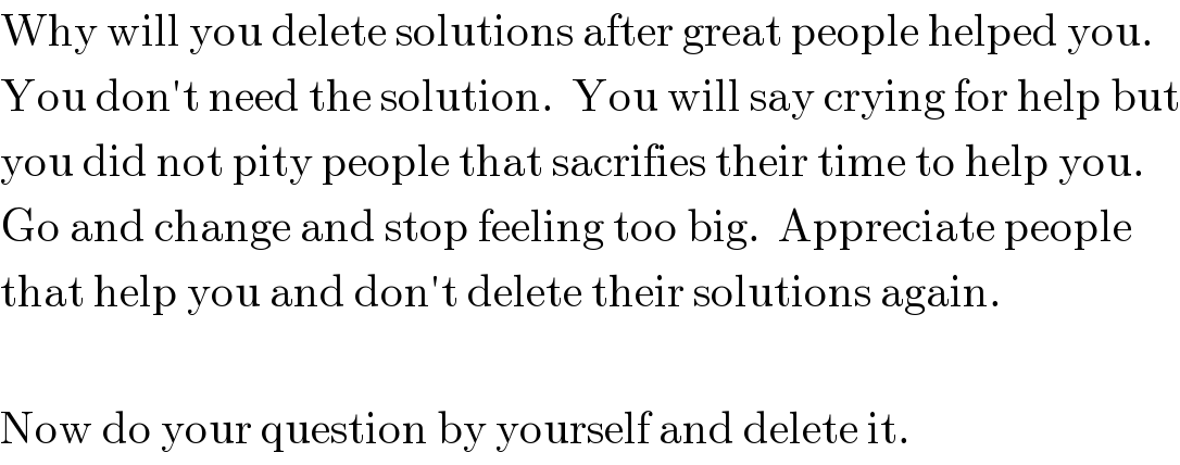 Why will you delete solutions after great people helped you.  You don′t need the solution.  You will say crying for help but  you did not pity people that sacrifies their time to help you.  Go and change and stop feeling too big.  Appreciate people  that help you and don′t delete their solutions again.    Now do your question by yourself and delete it.  