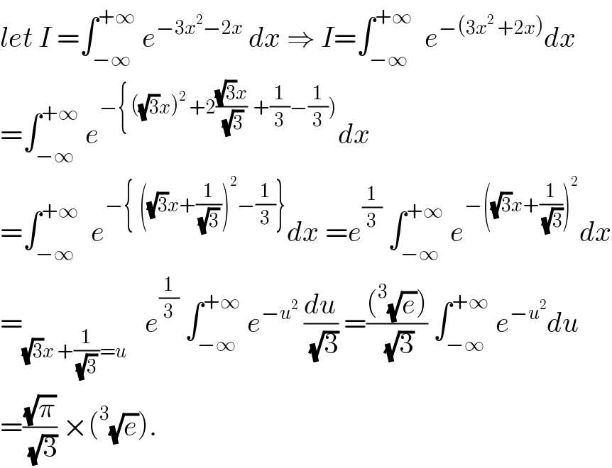 let I =∫_(−∞) ^(+∞)  e^(−3x^2 −2x)  dx ⇒ I=∫_(−∞) ^(+∞)   e^(−(3x^2  +2x)) dx  =∫_(−∞) ^(+∞)  e^(−{ ((√3)x)^2  +2(((√3)x)/(√3))  +(1/3)−(1/3))) dx  =∫_(−∞) ^(+∞)   e^(−{  ((√3)x+(1/((√3) )))^2 −(1/3)}) dx =e^(1/3)  ∫_(−∞) ^(+∞)  e^(−((√3)x+(1/(√3)))^2 ) dx  =_((√3)x +(1/((√3) ))=u)    e^(1/3)  ∫_(−∞) ^(+∞)  e^(−u^2 )  (du/(√3)) =(((^3 (√e)))/(√3)) ∫_(−∞) ^(+∞)  e^(−u^2 ) du  =((√π)/(√3)) ×(^3 (√e)).  