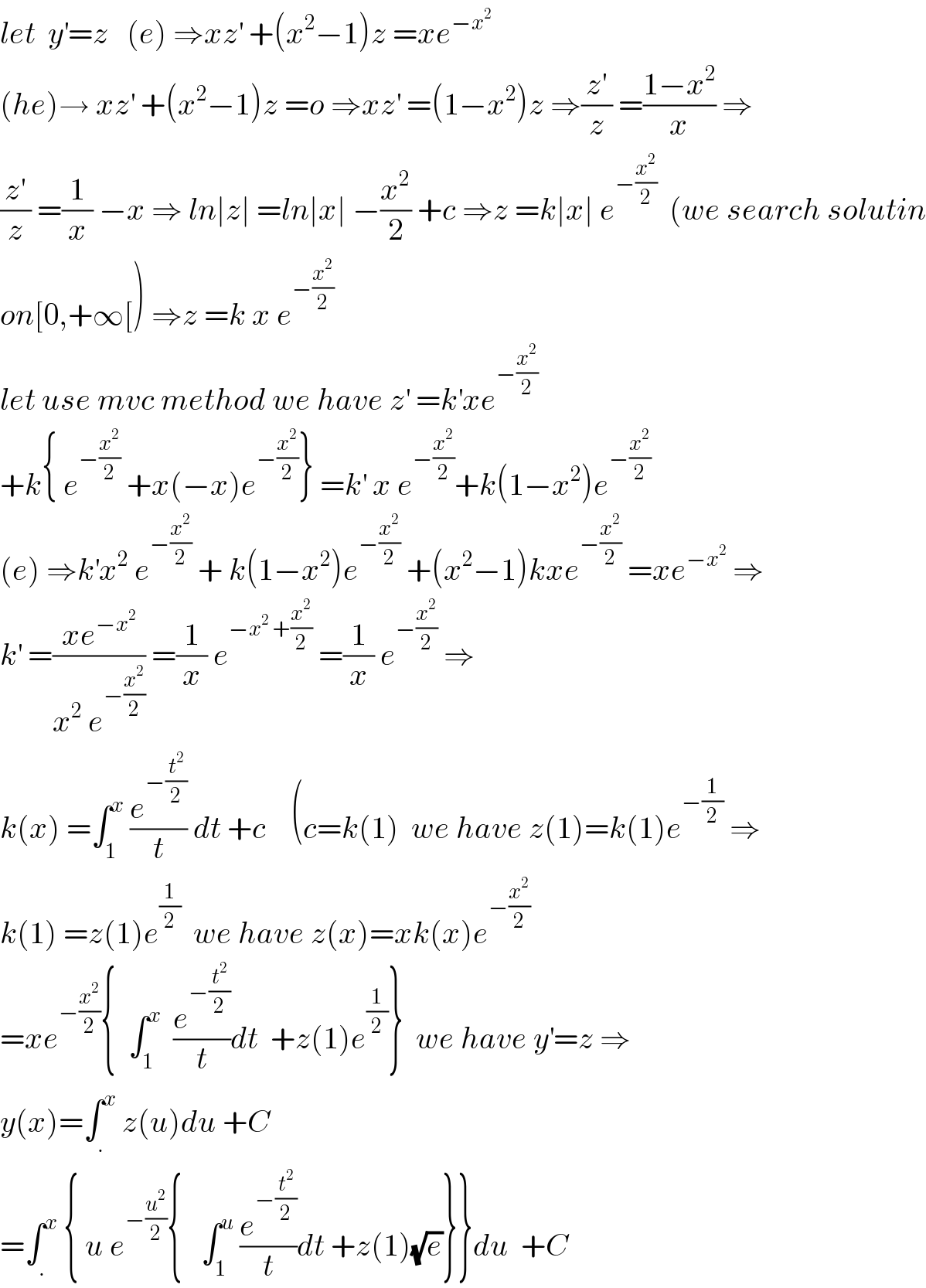 let  y^′ =z   (e) ⇒xz^′  +(x^2 −1)z =xe^(−x^2 )   (he)→ xz^′  +(x^2 −1)z =o ⇒xz^′  =(1−x^2 )z ⇒(z^′ /z) =((1−x^2 )/x) ⇒  (z^′ /z) =(1/x) −x ⇒ ln∣z∣ =ln∣x∣ −(x^2 /2) +c ⇒z =k∣x∣ e^(−(x^2 /2))   (we search solutin  on[0,+∞[) ⇒z =k x e^(−(x^2 /2))   let use mvc method we have z^′  =k^′ xe^(−(x^2 /2))   +k{ e^(−(x^2 /2))  +x(−x)e^(−(x^2 /2)) } =k^′  x e^(−(x^2 /2)) +k(1−x^2 )e^(−(x^2 /2))   (e) ⇒k^′ x^2  e^(−(x^2 /2))  + k(1−x^2 )e^(−(x^2 /2))  +(x^2 −1)kxe^(−(x^2 /2))  =xe^(−x^2 )  ⇒  k^′  =((xe^(−x^2 ) )/(x^2  e^(−(x^2 /2)) )) =(1/x) e^(−x^2  +(x^2 /2))  =(1/x) e^(−(x^2 /2))  ⇒  k(x) =∫_1 ^x  (e^(−(t^2 /2)) /t) dt +c    (c=k(1)  we have z(1)=k(1)e^(−(1/2))  ⇒  k(1) =z(1)e^(1/2)   we have z(x)=xk(x)e^(−(x^2 /2))   =xe^(−(x^2 /2)) {  ∫_1 ^x   (e^(−(t^2 /2)) /t)dt  +z(1)e^(1/2) }  we have y^′ =z ⇒  y(x)=∫_. ^x  z(u)du +C   =∫_. ^x  { u e^(−(u^2 /2)) {   ∫_1 ^u  (e^(−(t^2 /2)) /t)dt +z(1)(√e)}}du  +C  