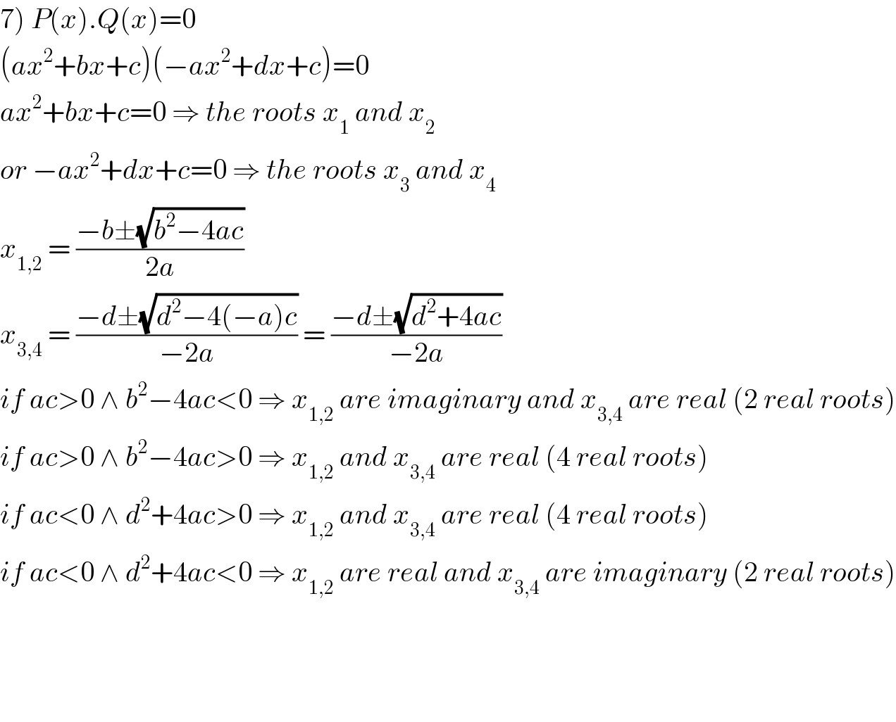 7) P(x).Q(x)=0  (ax^2 +bx+c)(−ax^2 +dx+c)=0  ax^2 +bx+c=0 ⇒ the roots x_1  and x_2   or −ax^2 +dx+c=0 ⇒ the roots x_3  and x_4   x_(1,2)  = ((−b±(√(b^2 −4ac)))/(2a))   x_(3,4)  = ((−d±(√(d^2 −4(−a)c)))/(−2a)) = ((−d±(√(d^2 +4ac)))/(−2a))   if ac>0 ∧ b^2 −4ac<0 ⇒ x_(1,2)  are imaginary and x_(3,4)  are real (2 real roots)  if ac>0 ∧ b^2 −4ac>0 ⇒ x_(1,2)  and x_(3,4)  are real (4 real roots)  if ac<0 ∧ d^2 +4ac>0 ⇒ x_(1,2)  and x_(3,4)  are real (4 real roots)  if ac<0 ∧ d^2 +4ac<0 ⇒ x_(1,2)  are real and x_(3,4)  are imaginary (2 real roots)        