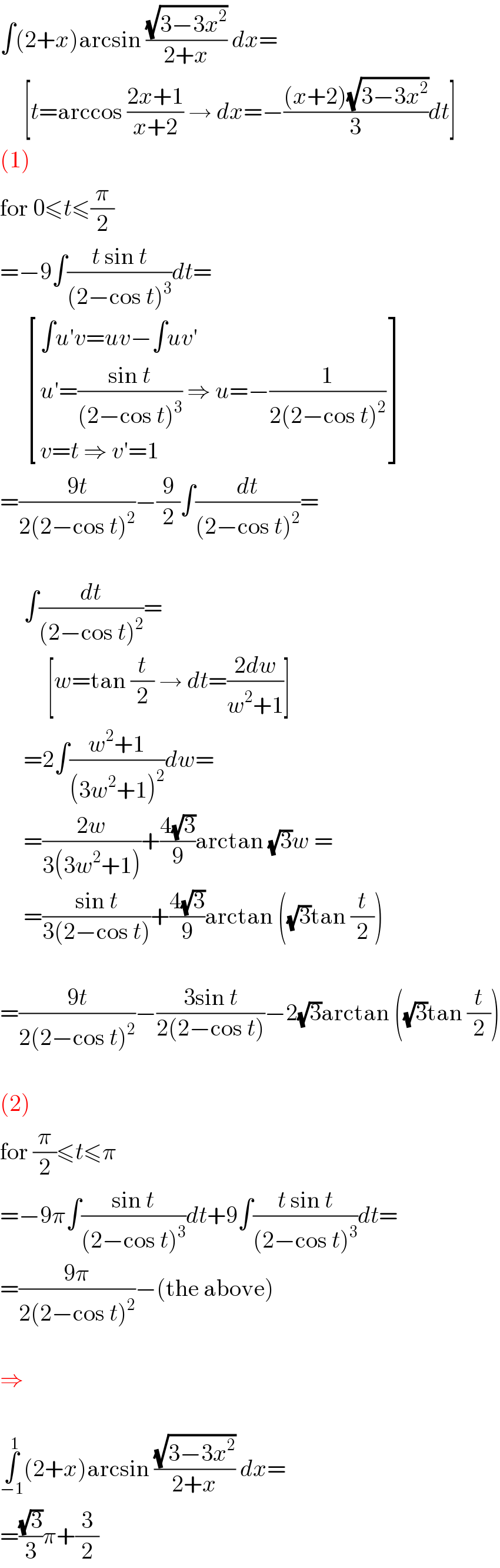 ∫(2+x)arcsin ((√(3−3x^2 ))/(2+x)) dx=       [t=arccos ((2x+1)/(x+2)) → dx=−(((x+2)(√(3−3x^2 )))/3)dt]  (1)  for 0≤t≤(π/2)  =−9∫((t sin t)/((2−cos t)^3 ))dt=        [((∫u′v=uv−∫uv′)),((u′=((sin t)/((2−cos t)^3 )) ⇒ u=−(1/(2(2−cos t)^2 )))),((v=t ⇒ v′=1)) ]  =((9t)/(2(2−cos t)^2 ))−(9/2)∫(dt/((2−cos t)^2 ))=         ∫(dt/((2−cos t)^2 ))=            [w=tan (t/2) → dt=((2dw)/(w^2 +1))]       =2∫((w^2 +1)/((3w^2 +1)^2 ))dw=       =((2w)/(3(3w^2 +1)))+((4(√3))/9)arctan (√3)w =       =((sin t)/(3(2−cos t)))+((4(√3))/9)arctan ((√3)tan (t/2))    =((9t)/(2(2−cos t)^2 ))−((3sin t)/(2(2−cos t)))−2(√3)arctan ((√3)tan (t/2))    (2)  for (π/2)≤t≤π  =−9π∫((sin t)/((2−cos t)^3 ))dt+9∫((t sin t)/((2−cos t)^3 ))dt=  =((9π)/(2(2−cos t)^2 ))−(the above)    ⇒    ∫_(−1) ^1 (2+x)arcsin ((√(3−3x^2 ))/(2+x)) dx=  =((√3)/3)π+(3/2)  