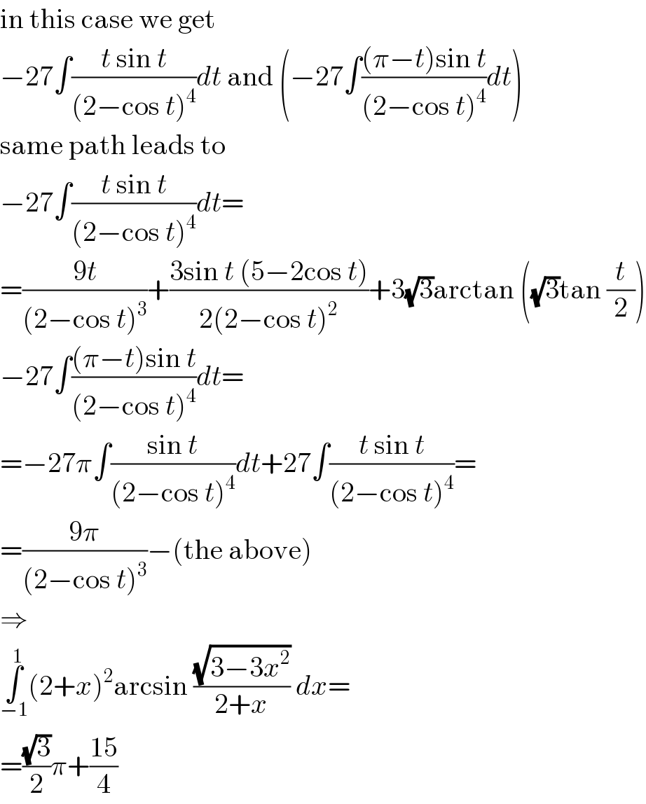 in this case we get  −27∫((t sin t)/((2−cos t)^4 ))dt and (−27∫(((π−t)sin t)/((2−cos t)^4 ))dt)  same path leads to  −27∫((t sin t)/((2−cos t)^4 ))dt=  =((9t)/((2−cos t)^3 ))+((3sin t (5−2cos t))/(2(2−cos t)^2 ))+3(√3)arctan ((√3)tan (t/2))  −27∫(((π−t)sin t)/((2−cos t)^4 ))dt=  =−27π∫((sin t)/((2−cos t)^4 ))dt+27∫((t sin t)/((2−cos t)^4 ))=  =((9π)/((2−cos t)^3 ))−(the above)  ⇒  ∫_(−1) ^1 (2+x)^2 arcsin ((√(3−3x^2 ))/(2+x)) dx=  =((√3)/2)π+((15)/4)  