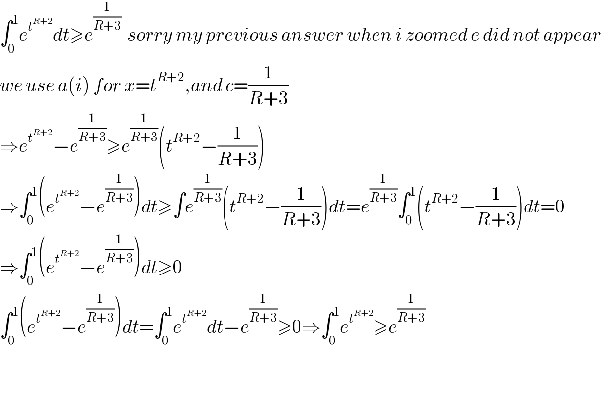∫_0 ^1 e^t^(R+2)  dt≥e^(1/(R+3))   sorry my previous answer when i zoomed e did not appear  we use a(i) for x=t^(R+2) ,and c=(1/(R+3))  ⇒e^t^(R+2)  −e^(1/(R+3)) ≥e^(1/(R+3)) (t^(R+2) −(1/(R+3)))  ⇒∫_0 ^1 (e^t^(R+2)  −e^(1/(R+3)) )dt≥∫e^(1/(R+3)) (t^(R+2) −(1/(R+3)))dt=e^(1/(R+3)) ∫_0 ^1 (t^(R+2) −(1/(R+3)))dt=0  ⇒∫_0 ^1 (e^t^(R+2)  −e^(1/(R+3)) )dt≥0  ∫_0 ^1 (e^t^(R+2)  −e^(1/(R+3)) )dt=∫_0 ^1 e^t^(R+2)  dt−e^(1/(R+3)) ≥0⇒∫_0 ^1 e^t^(R+2)  ≥e^(1/(R+3))       