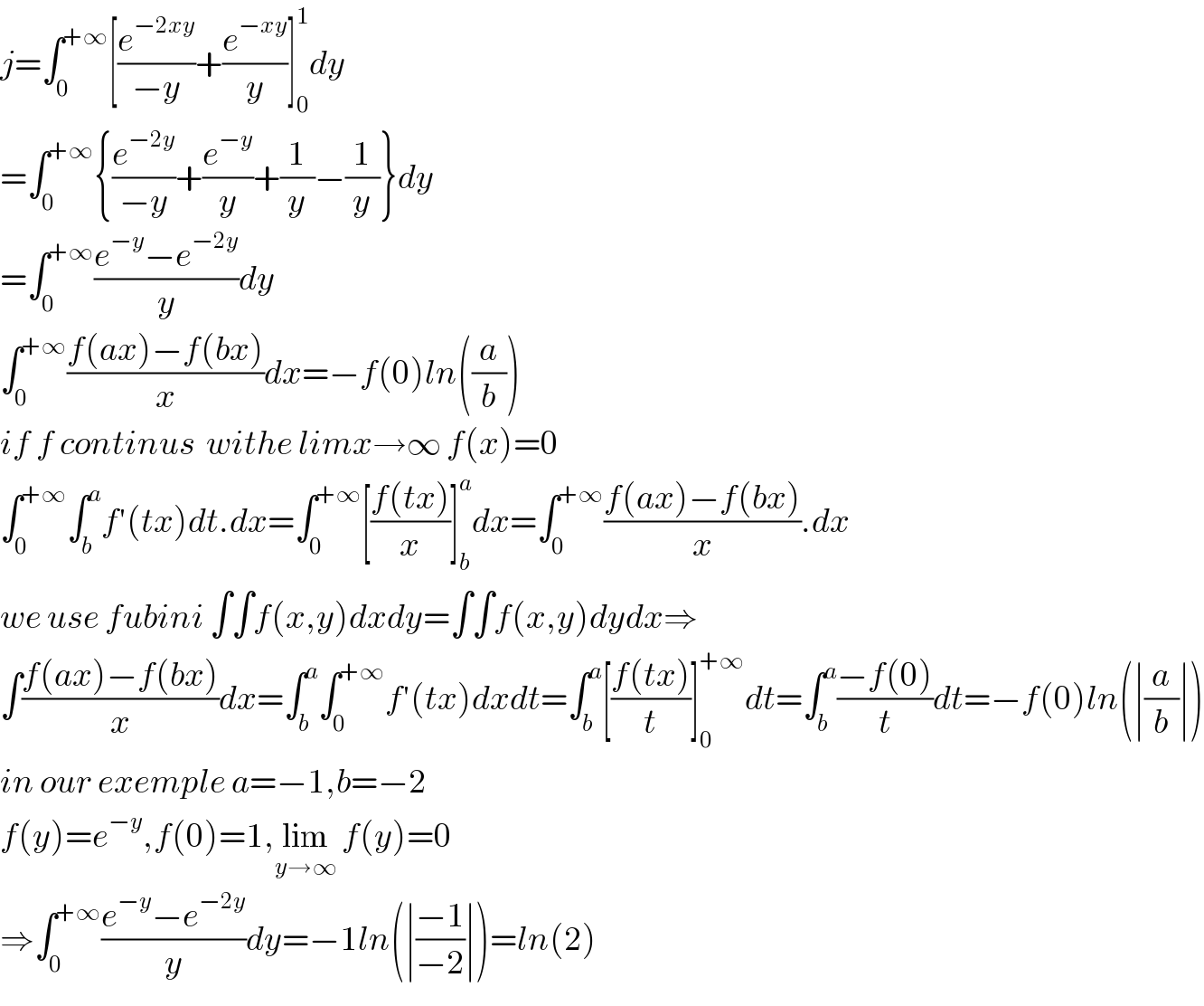 j=∫_0 ^(+∞) [(e^(−2xy) /(−y))+(e^(−xy) /y)]_0 ^1 dy  =∫_0 ^(+∞) {(e^(−2y) /(−y))+(e^(−y) /y)+(1/y)−(1/y)}dy  =∫_0 ^(+∞) ((e^(−y) −e^(−2y) )/y)dy  ∫_0 ^(+∞) ((f(ax)−f(bx))/x)dx=−f(0)ln((a/b))  if f continus  withe limx→∞ f(x)=0  ∫_0 ^(+∞) ∫_b ^a f′(tx)dt.dx=∫_0 ^(+∞) [((f(tx))/x)]_b ^a dx=∫_0 ^(+∞) ((f(ax)−f(bx))/x).dx  we use fubini ∫∫f(x,y)dxdy=∫∫f(x,y)dydx⇒  ∫((f(ax)−f(bx))/x)dx=∫_b ^a ∫_0 ^(+∞) f′(tx)dxdt=∫_b ^a [((f(tx))/t)]_0 ^(+∞) dt=∫_b ^a ((−f(0))/t)dt=−f(0)ln(∣(a/b)∣)  in our exemple a=−1,b=−2  f(y)=e^(−y) ,f(0)=1,lim_(y→∞)  f(y)=0     ⇒∫_0 ^(+∞) ((e^(−y) −e^(−2y) )/y)dy=−1ln(∣((−1)/(−2))∣)=ln(2)  