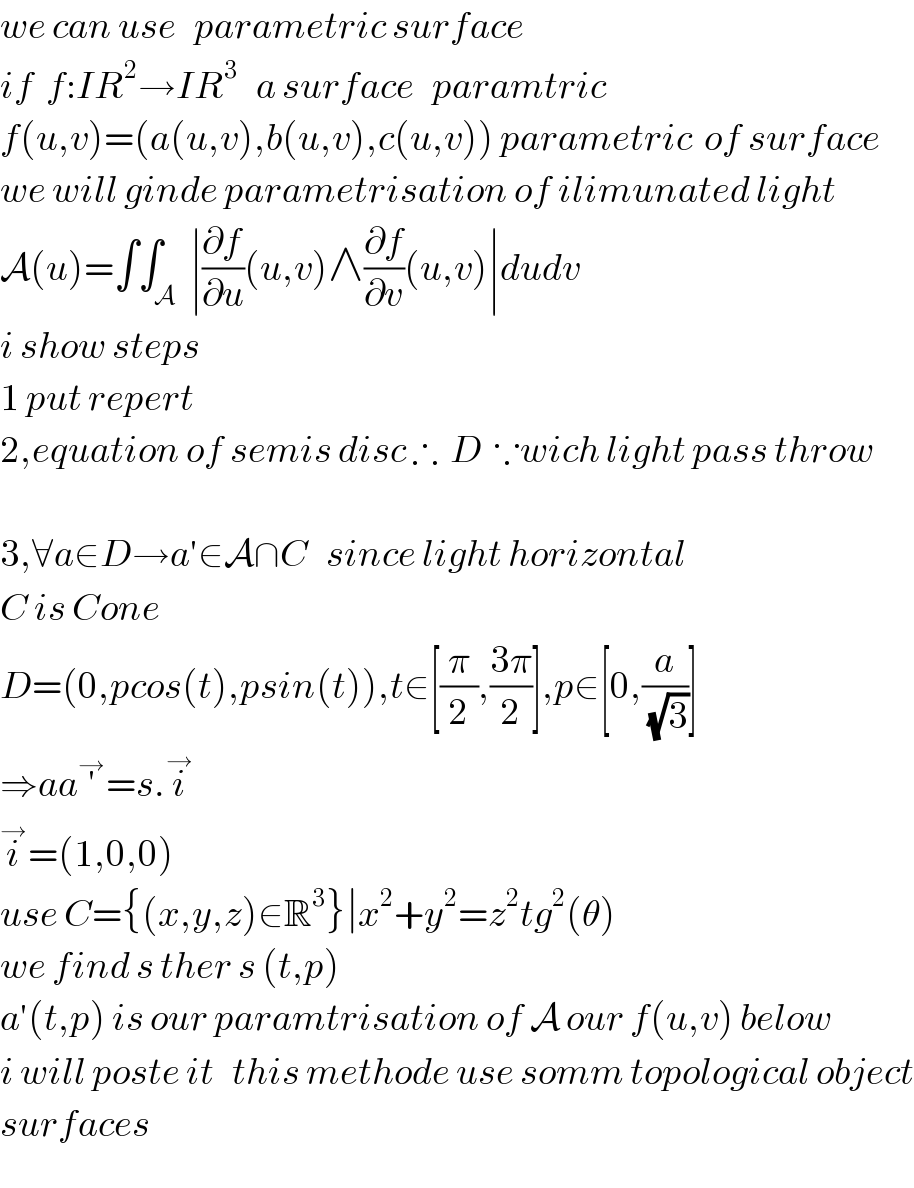 we can use   parametric surface  if  f:IR^2 →IR^3    a surface   paramtric  f(u,v)=(a(u,v),b(u,v),c(u,v)) parametric  of surface  we will ginde parametrisation of ilimunated light  A(u)=∫∫_A  ∣(∂f/∂u)(u,v)∧(∂f/∂v)(u,v)∣dudv  i show steps  1 put repert  2,equation of semis disc ∴  D  ∵wich light pass throw    3,∀a∈D→a′∈A∩C   since light horizontal  C is Cone  D=(0,pcos(t),psin(t)),t∈[(π/2),((3π)/2)],p∈[0,(a/(√3))]  ⇒aa′^→ =s.i^→   i^→ =(1,0,0)  use C={(x,y,z)∈R^3 }∣x^2 +y^2 =z^2 tg^2 (θ)  we find s ther s (t,p)  a′(t,p) is our paramtrisation of A our f(u,v) below  i will poste it   this methode use somm topological object  surfaces  