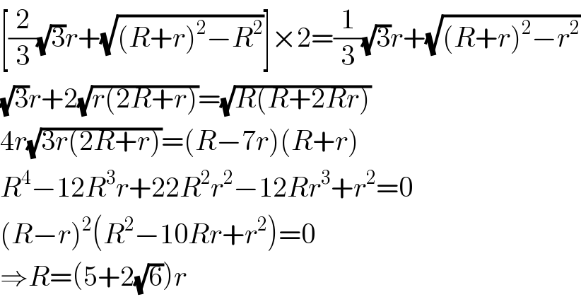 [(2/3)(√3)r+(√((R+r)^2 −R^2 ))]×2=(1/3)(√3)r+(√((R+r)^2 −r^2 ))  (√3)r+2(√(r(2R+r)))=(√(R(R+2Rr)))  4r(√(3r(2R+r)))=(R−7r)(R+r)  R^4 −12R^3 r+22R^2 r^2 −12Rr^3 +r^2 =0  (R−r)^2 (R^2 −10Rr+r^2 )=0  ⇒R=(5+2(√6))r  