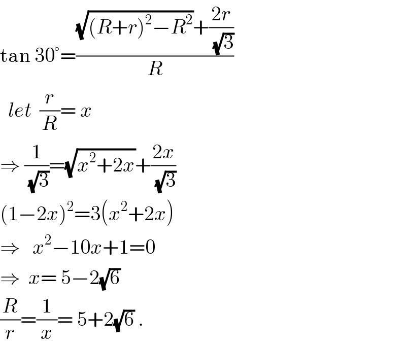 tan 30°=(((√((R+r)^2 −R^2 ))+((2r)/(√3)))/R)    let  (r/R)= x  ⇒ (1/(√3))=(√(x^2 +2x))+((2x)/(√3))  (1−2x)^2 =3(x^2 +2x)  ⇒   x^2 −10x+1=0  ⇒  x= 5−2(√6)  (R/r)=(1/x)= 5+2(√6) .  