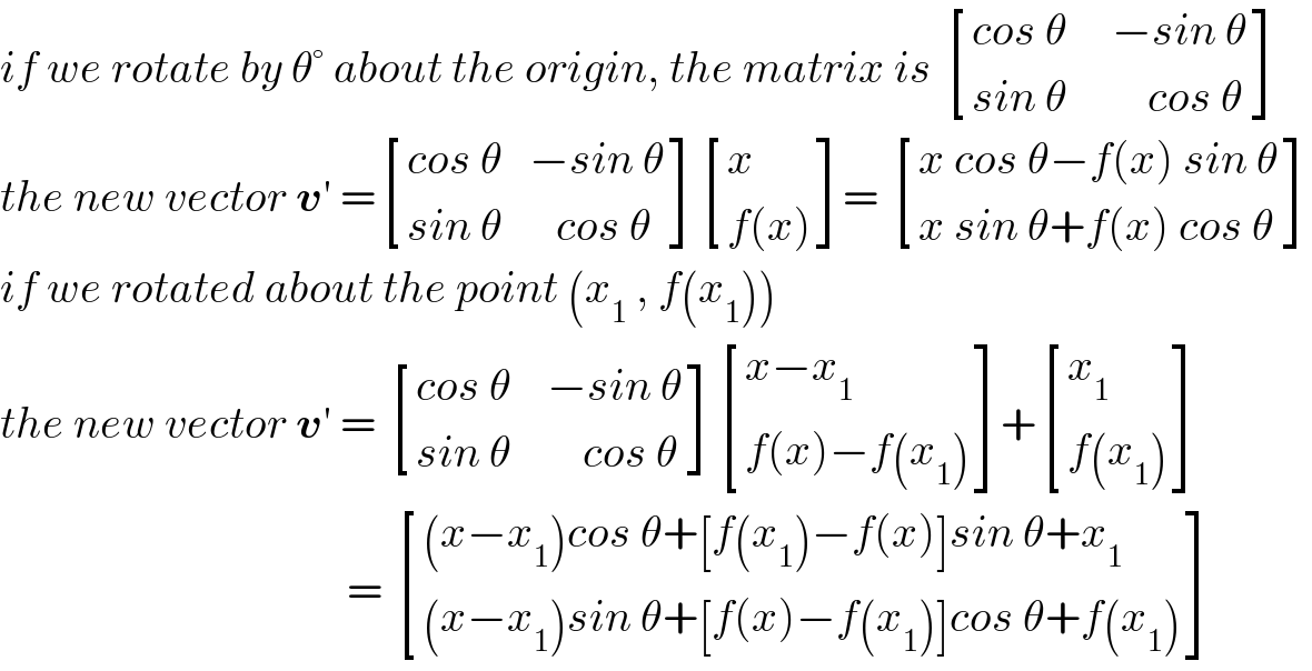if we rotate by θ° about the origin, the matrix is  [((cos θ     −sin θ)),((sin θ         cos θ)) ]  the new vector v′ = [((cos θ   −sin θ)),((sin θ      cos θ)) ] [(x),((f(x))) ]=  [((x cos θ−f(x) sin θ)),((x sin θ+f(x) cos θ)) ]  if we rotated about the point (x_1  , f(x_1 ))  the new vector v′ =  [((cos θ    −sin θ)),((sin θ        cos θ)) ] [((x−x_1 )),((f(x)−f(x_1 ))) ]+ [(x_1 ),((f(x_1 ))) ]                                         =  [(((x−x_1 )cos θ+[f(x_1 )−f(x)]sin θ+x_1 )),(((x−x_1 )sin θ+[f(x)−f(x_1 )]cos θ+f(x_1 ))) ]  