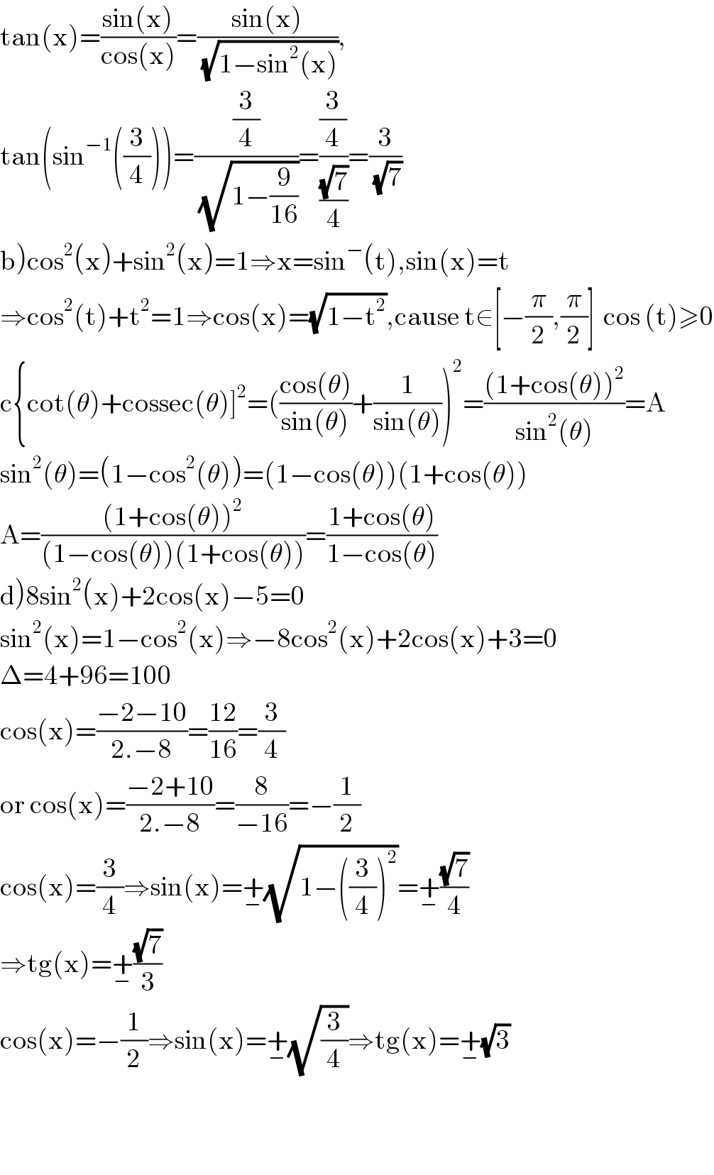 tan(x)=((sin(x))/(cos(x)))=((sin(x))/(√(1−sin^2 (x)))),  tan(sin^(−1) ((3/4)))=((3/4)/(√(1−(9/(16)))))=((3/4)/((√7)/4))=(3/(√7))  b)cos^2 (x)+sin^2 (x)=1⇒x=sin^− (t),sin(x)=t  ⇒cos^2 (t)+t^2 =1⇒cos(x)=(√(1−t^2 )),cause t∈[−(π/2),(π/2)]  cos (t)≥0  c{cot(θ)+cossec(θ)]^2 =(((cos(θ))/(sin(θ)))+(1/(sin(θ))))^2 =(((1+cos(θ))^2 )/(sin^2 (θ)))=A  sin^2 (θ)=(1−cos^2 (θ))=(1−cos(θ))(1+cos(θ))  A=(((1+cos(θ))^2 )/((1−cos(θ))(1+cos(θ))))=((1+cos(θ))/(1−cos(θ)))  d)8sin^2 (x)+2cos(x)−5=0  sin^2 (x)=1−cos^2 (x)⇒−8cos^2 (x)+2cos(x)+3=0  Δ=4+96=100  cos(x)=((−2−10)/(2.−8))=((12)/(16))=(3/4)  or cos(x)=((−2+10)/(2.−8))=(8/(−16))=−(1/2)  cos(x)=(3/4)⇒sin(x)=+_− (√(1−((3/4))^2 ))=+_− ((√7)/4)  ⇒tg(x)=+_− ((√7)/3)  cos(x)=−(1/2)⇒sin(x)=+_− (√(3/4))⇒tg(x)=+_− (√3)      