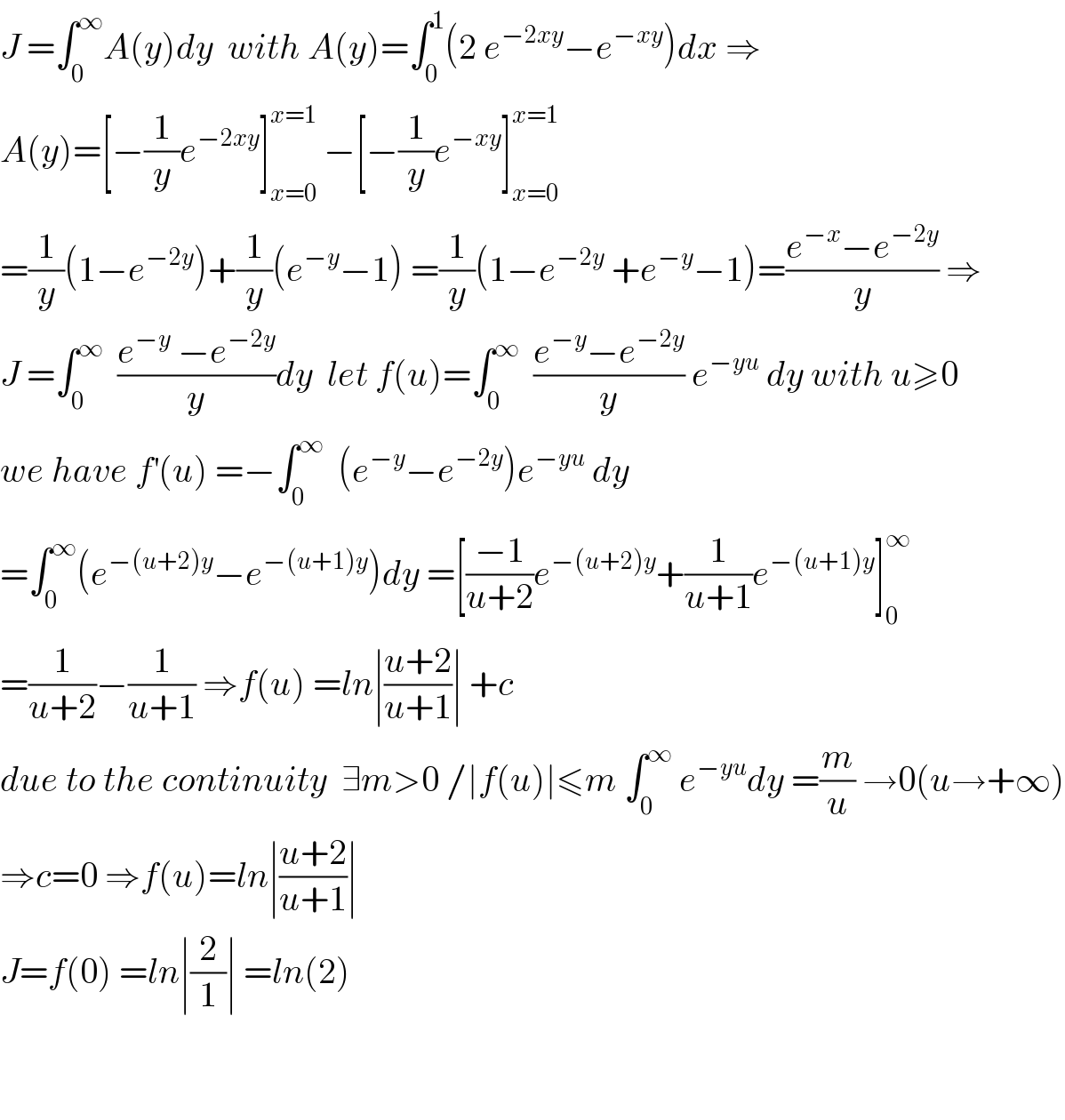 J =∫_0 ^∞ A(y)dy  with A(y)=∫_0 ^1 (2 e^(−2xy) −e^(−xy) )dx ⇒  A(y)=[−(1/y)e^(−2xy) ]_(x=0) ^(x=1)  −[−(1/y)e^(−xy) ]_(x=0) ^(x=1)   =(1/y)(1−e^(−2y) )+(1/y)(e^(−y) −1) =(1/y)(1−e^(−2y)  +e^(−y) −1)=((e^(−x) −e^(−2y) )/y) ⇒  J =∫_0 ^∞   ((e^(−y)  −e^(−2y) )/y)dy  let f(u)=∫_0 ^∞   ((e^(−y) −e^(−2y) )/y) e^(−yu)  dy with u≥0  we have f^′ (u) =−∫_0 ^∞   (e^(−y) −e^(−2y) )e^(−yu)  dy  =∫_0 ^∞ (e^(−(u+2)y) −e^(−(u+1)y) )dy =[((−1)/(u+2))e^(−(u+2)y) +(1/(u+1))e^(−(u+1)y) ]_0 ^∞   =(1/(u+2))−(1/(u+1)) ⇒f(u) =ln∣((u+2)/(u+1))∣ +c  due to the continuity  ∃m>0 /∣f(u)∣≤m ∫_0 ^∞  e^(−yu) dy =(m/u) →0(u→+∞)  ⇒c=0 ⇒f(u)=ln∣((u+2)/(u+1))∣  J=f(0) =ln∣(2/1)∣ =ln(2)      