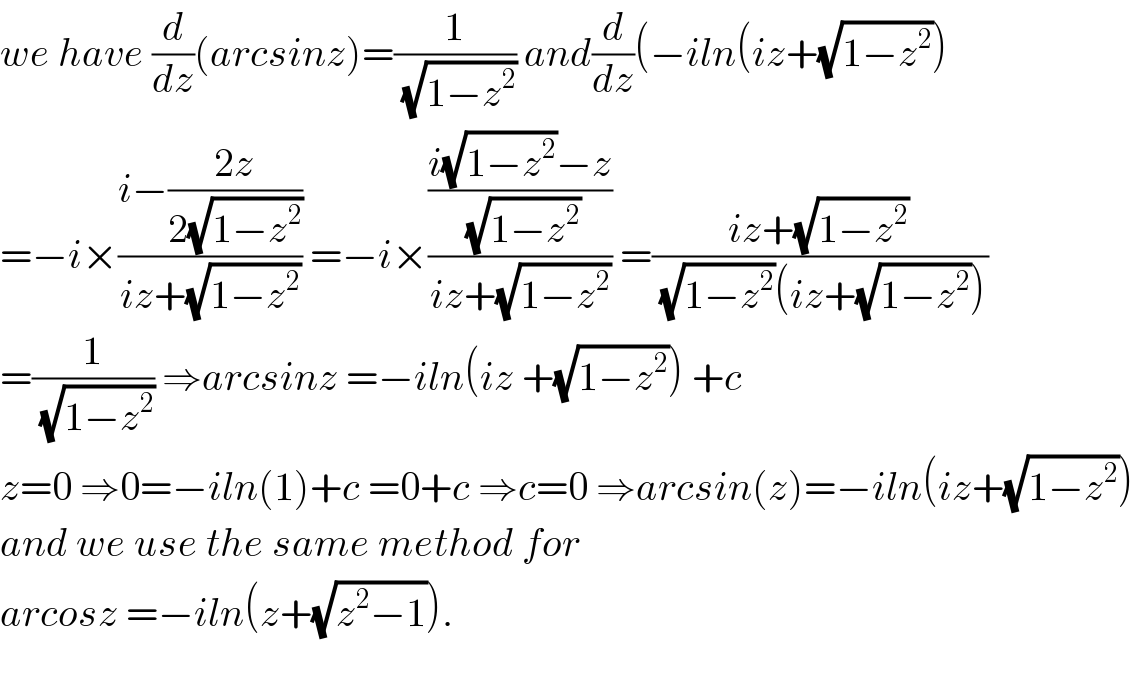 we have (d/dz)(arcsinz)=(1/(√(1−z^2 ))) and(d/dz)(−iln(iz+(√(1−z^2 )))  =−i×((i−((2z)/(2(√(1−z^2 )))))/(iz+(√(1−z^2 )))) =−i×(((i(√(1−z^2 ))−z)/(√(1−z^2 )))/(iz+(√(1−z^2 )))) =((iz+(√(1−z^2 )))/((√(1−z^2 ))(iz+(√(1−z^2 )))))  =(1/(√(1−z^2 ))) ⇒arcsinz =−iln(iz +(√(1−z^2 ))) +c  z=0 ⇒0=−iln(1)+c =0+c ⇒c=0 ⇒arcsin(z)=−iln(iz+(√(1−z^2 )))  and we use the same method for  arcosz =−iln(z+(√(z^2 −1))).    