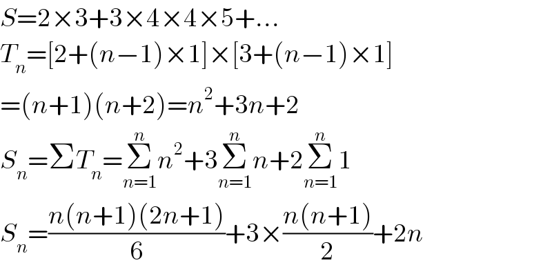 S=2×3+3×4×4×5+...  T_n =[2+(n−1)×1]×[3+(n−1)×1]  =(n+1)(n+2)=n^2 +3n+2  S_n =ΣT_n =Σ_(n=1) ^n n^2 +3Σ_(n=1) ^n n+2Σ_(n=1) ^n 1  S_n =((n(n+1)(2n+1))/6)+3×((n(n+1))/2)+2n  