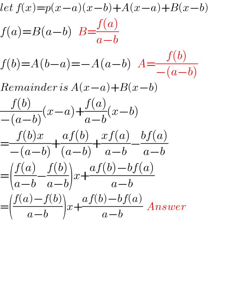 let f(x)=p(x−a)(x−b)+A(x−a)+B(x−b)  f(a)=B(a−b)   B=((f(a))/(a−b))  f(b)=A(b−a)=−A(a−b)   A=((f(b))/(−(a−b)))  Remainder is A(x−a)+B(x−b)  ((f(b))/(−(a−b)))(x−a)+((f(a))/(a−b))(x−b)  =((f(b)x)/(−(a−b)))+((af(b))/((a−b)))+((xf(a))/(a−b))−((bf(a))/(a−b))  =(((f(a))/(a−b))−((f(b))/(a−b)))x+((af(b)−bf(a))/(a−b))  =(((f(a)−f(b))/(a−b)))x+((af(b)−bf(a))/(a−b))  Answer          