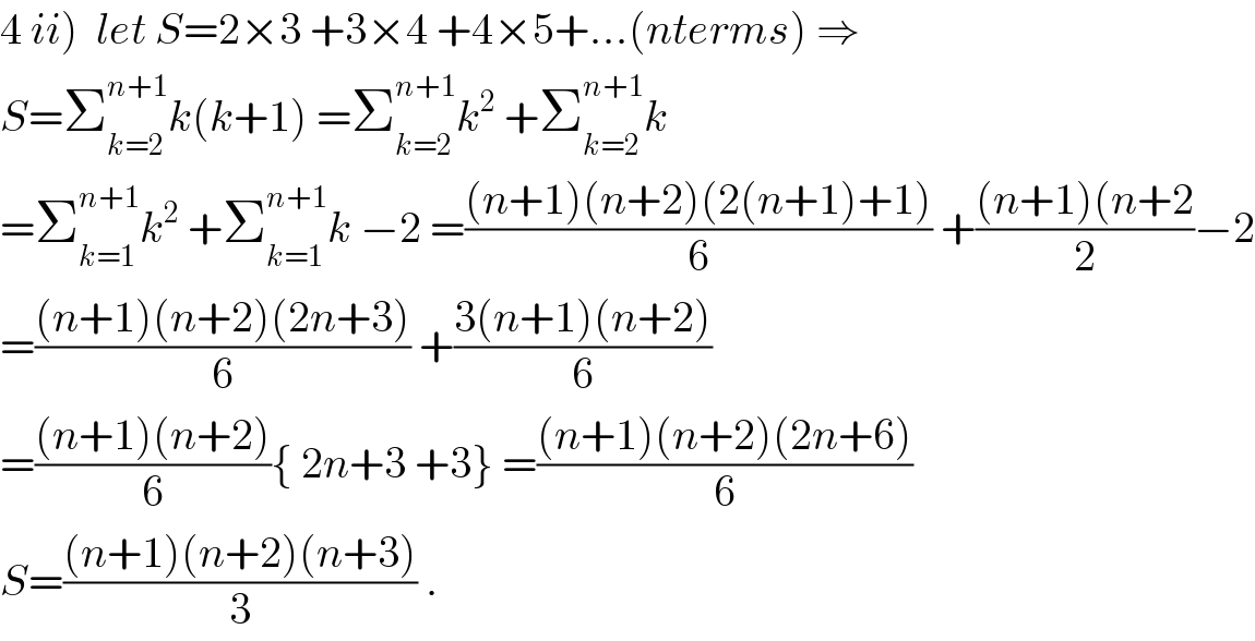 4 ii)  let S=2×3 +3×4 +4×5+...(nterms) ⇒  S=Σ_(k=2) ^(n+1) k(k+1) =Σ_(k=2) ^(n+1) k^2  +Σ_(k=2) ^(n+1) k  =Σ_(k=1) ^(n+1) k^2  +Σ_(k=1) ^(n+1) k −2 =(((n+1)(n+2)(2(n+1)+1))/6) +(((n+1)(n+2)/2)−2  =(((n+1)(n+2)(2n+3))/6) +((3(n+1)(n+2))/6)  =(((n+1)(n+2))/6){ 2n+3 +3} =(((n+1)(n+2)(2n+6))/6)  S=(((n+1)(n+2)(n+3))/3) .  