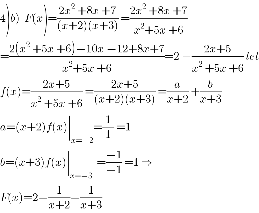 4)b)  F(x)=((2x^2  +8x +7)/((x+2)(x+3))) =((2x^2  +8x +7)/(x^2 +5x +6))  =((2(x^2  +5x +6)−10x −12+8x+7)/(x^2 +5x +6))=2 −((2x+5)/(x^2  +5x +6)) let  f(x)=((2x+5)/(x^2  +5x +6)) =((2x+5)/((x+2)(x+3))) =(a/(x+2)) +(b/(x+3))  a=(x+2)f(x)∣_(x=−2) =(1/1) =1  b=(x+3)f(x)∣_(x=−3)   =((−1)/(−1)) =1 ⇒  F(x)=2−(1/(x+2))−(1/(x+3))  