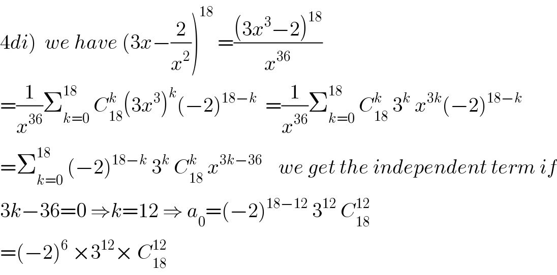 4di)  we have (3x−(2/x^2 ))^(18)  =(((3x^3 −2)^(18) )/x^(36) )  =(1/x^(36) )Σ_(k=0) ^(18)  C_(18) ^k (3x^3 )^k (−2)^(18−k)   =(1/x^(36) )Σ_(k=0) ^(18)  C_(18) ^k  3^k  x^(3k) (−2)^(18−k)   =Σ_(k=0) ^(18)  (−2)^(18−k)  3^k  C_(18) ^k  x^(3k−36)     we get the independent term if  3k−36=0 ⇒k=12 ⇒ a_0 =(−2)^(18−12)  3^(12)  C_(18) ^(12)   =(−2)^6  ×3^(12) × C_(18) ^(12)   