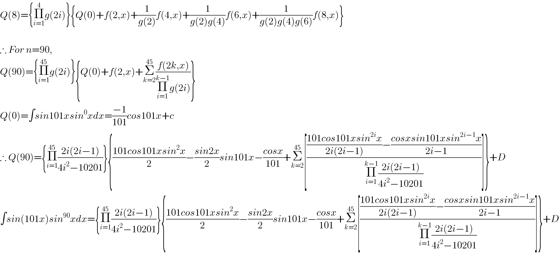 Q(8)={Π_(i=1) ^4 g(2i)}{Q(0)+f(2,x)+(1/(g(2)))f(4,x)+(1/(g(2)g(4)))f(6,x)+(1/(g(2)g(4)g(6)))f(8,x)}    ∴ For n=90,  Q(90)={Π_(i=1) ^(45) g(2i)}{Q(0)+f(2,x)+Σ_(k=2) ^(45) ((f(2k,x))/(Π_(i=1) ^(k−1) g(2i)))}  Q(0)=∫sin101xsin^0 xdx=((−1)/(101))cos101x+c  ∴ Q(90)={Π_(i=1) ^(45) ((2i(2i−1))/(4i^2 −10201))}{((101cos101xsin^2 x)/2)−((sin2x)/2)sin101x−((cosx)/(101))+Σ_(k=2) ^(45) [((((101cos101xsin^(2i) x)/(2i(2i−1)))−((cosxsin101xsin^(2i−1) x)/(2i−1)))/(Π_(i=1) ^(k−1) ((2i(2i−1))/(4i^2 −10201))))]}+D  ∫sin(101x)sin^(90) xdx={Π_(i=1) ^(45) ((2i(2i−1))/(4i^2 −10201))}{((101cos101xsin^2 x)/2)−((sin2x)/2)sin101x−((cosx)/(101))+Σ_(k=2) ^(45) [((((101cos101xsin^(2i) x)/(2i(2i−1)))−((cosxsin101xsin^(2i−1) x)/(2i−1)))/(Π_(i=1) ^(k−1) ((2i(2i−1))/(4i^2 −10201))))]}+D    