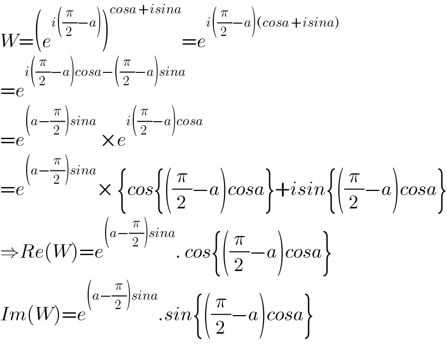 W=(e^(i((π/2)−a)) )^(cosa +isina) =e^(i((π/2)−a)(cosa +isina))   =e^(i((π/2)−a)cosa−((π/2)−a)sina)   =e^((a−(π/2))sina)  ×e^(i((π/2)−a)cosa)   =e^((a−(π/2))sina) × {cos{((π/2)−a)cosa}+isin{((π/2)−a)cosa}  ⇒Re(W)=e^((a−(π/2))sina) . cos{((π/2)−a)cosa}  Im(W)=e^((a−(π/2))sina) .sin{((π/2)−a)cosa}  