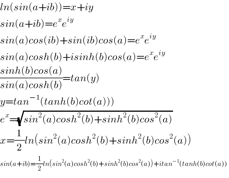 ln(sin(a+ib))=x+iy  sin(a+ib)=e^x e^(iy)   sin(a)cos(ib)+sin(ib)cos(a)=e^x e^(iy)   sin(a)cosh(b)+isinh(b)cos(a)=e^x e^(iy)   ((sinh(b)cos(a))/(sin(a)cosh(b)))=tan(y)  y=tan^(−1) (tanh(b)cot(a)))  e^x =(√(sin^2 (a)cosh^2 (b)+sinh^2 (b)cos^2 (a)))  x=(1/2)ln(sin^2 (a)cosh^2 (b)+sinh^2 (b)cos^2 (a))  sin(a+ib)=(1/2)ln(sin^2 (a)cosh^2 (b)+sinh^2 (b)cos^2 (a))+itan^(−1) (tanh(b)cot(a))  