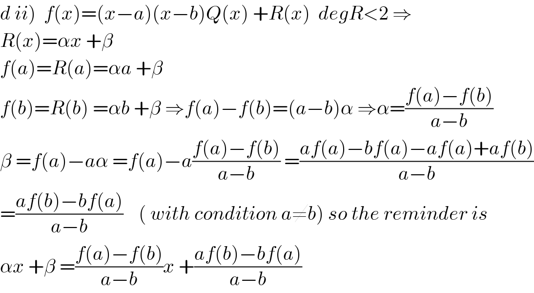 d ii)  f(x)=(x−a)(x−b)Q(x) +R(x)  degR<2 ⇒  R(x)=αx +β  f(a)=R(a)=αa +β  f(b)=R(b) =αb +β ⇒f(a)−f(b)=(a−b)α ⇒α=((f(a)−f(b))/(a−b))  β =f(a)−aα =f(a)−a((f(a)−f(b))/(a−b)) =((af(a)−bf(a)−af(a)+af(b))/(a−b))  =((af(b)−bf(a))/(a−b))    ( with condition a≠b) so the reminder is  αx +β =((f(a)−f(b))/(a−b))x +((af(b)−bf(a))/(a−b))  
