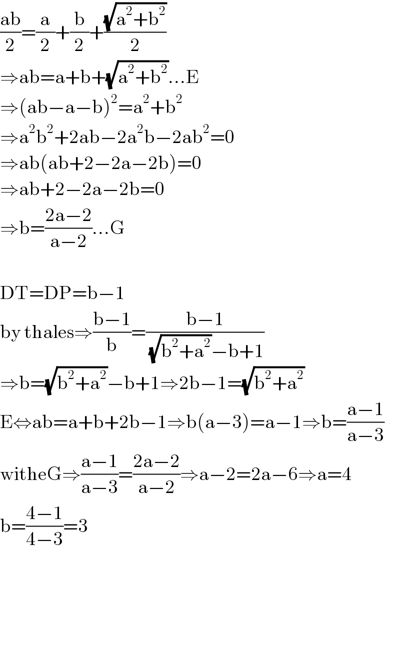 ((ab)/2)=(a/2)+(b/2)+((√(a^2 +b^2 ))/2)  ⇒ab=a+b+(√(a^2 +b^2 ))...E  ⇒(ab−a−b)^2 =a^2 +b^2   ⇒a^2 b^2 +2ab−2a^2 b−2ab^2 =0  ⇒ab(ab+2−2a−2b)=0  ⇒ab+2−2a−2b=0  ⇒b=((2a−2)/(a−2))...G    DT=DP=b−1  by thales⇒((b−1)/b)=((b−1)/((√(b^2 +a^2 ))−b+1))  ⇒b=(√(b^2 +a^2 ))−b+1⇒2b−1=(√(b^2 +a^2 ))  E⇔ab=a+b+2b−1⇒b(a−3)=a−1⇒b=((a−1)/(a−3))  witheG⇒((a−1)/(a−3))=((2a−2)/(a−2))⇒a−2=2a−6⇒a=4  b=((4−1)/(4−3))=3        