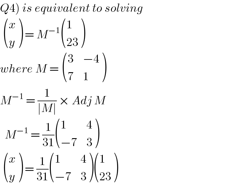 Q4) is equivalent to solving     ((x),(y) ) = M^(−1)  ((1),((23)) )  where M =  ((3,(−4)),(7,1) )  M^(−1)  = (1/(∣M∣)) × Adj M    M^(−1)  = (1/(31)) ((1,4),((−7),3) )    ((x),(y) ) = (1/(31)) ((1,4),((−7),3) ) ((1),((23)) )  