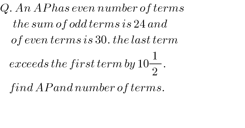 Q. An AP has even number of terms         the sum of odd terms is 24 and         of even terms is 30. the last term       exceeds the first term by 10(1/2) .       find AP and number of terms.  