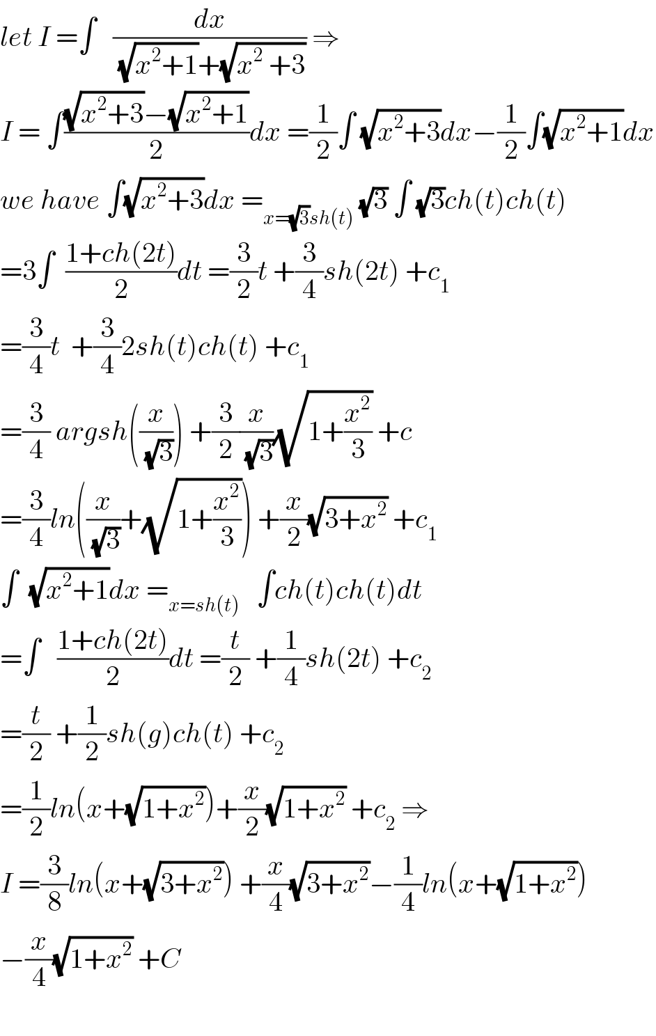 let I =∫   (dx/((√(x^2 +1))+(√(x^2  +3)))) ⇒  I = ∫(((√(x^2 +3))−(√(x^2 +1)))/2)dx =(1/2)∫ (√(x^2 +3))dx−(1/2)∫(√(x^2 +1))dx  we have ∫(√(x^2 +3))dx =_(x=(√3)sh(t))  (√3) ∫ (√3)ch(t)ch(t)  =3∫  ((1+ch(2t))/2)dt =(3/2)t +(3/4)sh(2t) +c_1   =(3/4)t  +(3/4)2sh(t)ch(t) +c_1   =(3/4) argsh((x/(√3))) +(3/2)(x/(√3))(√(1+(x^2 /3))) +c  =(3/4)ln((x/(√3))+(√(1+(x^2 /3)))) +(x/2)(√(3+x^2 )) +c_1   ∫  (√(x^2 +1))dx =_(x=sh(t))    ∫ch(t)ch(t)dt  =∫   ((1+ch(2t))/2)dt =(t/2) +(1/4)sh(2t) +c_2   =(t/2) +(1/2)sh(g)ch(t) +c_2   =(1/2)ln(x+(√(1+x^2 )))+(x/2)(√(1+x^2 )) +c_2  ⇒  I =(3/8)ln(x+(√(3+x^2 ))) +(x/4)(√(3+x^2 ))−(1/4)ln(x+(√(1+x^2 )))  −(x/4)(√(1+x^2 )) +C    