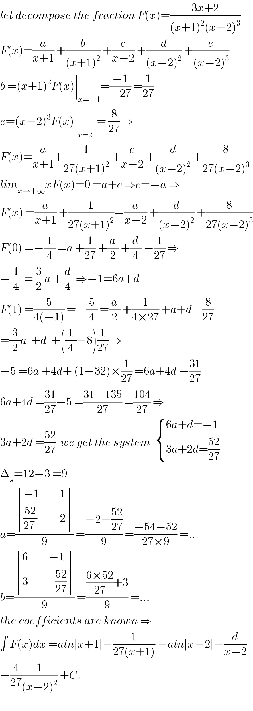 let decompose the fraction F(x)=((3x+2)/((x+1)^2 (x−2)^3 ))  F(x)=(a/(x+1)) +(b/((x+1)^2 )) +(c/(x−2)) +(d/((x−2)^2 )) +(e/((x−2)^3 ))  b =(x+1)^2 F(x)∣_(x=−1) =((−1)/(−27)) =(1/(27))  e=(x−2)^3 F(x)∣_(x=2)   = (8/(27)) ⇒  F(x)=(a/(x+1))+(1/(27(x+1)^2 )) +(c/(x−2)) +(d/((x−2)^2 )) +(8/(27(x−2)^3 ))  lim_(x→+∞) xF(x)=0 =a+c ⇒c=−a ⇒  F(x) =(a/(x+1)) +(1/(27(x+1)^2 ))−(a/(x−2)) +(d/((x−2)^2 )) +(8/(27(x−2)^3 ))  F(0) =−(1/4) =a +(1/(27)) +(a/2) +(d/4) −(1/(27)) ⇒  −(1/4) =(3/2)a +(d/4) ⇒−1=6a+d  F(1) =(5/(4(−1))) =−(5/4) =(a/2) +(1/(4×27)) +a+d−(8/(27))  =(3/2)a  +d  +((1/4)−8)(1/(27)) ⇒  −5 =6a +4d+ (1−32)×(1/(27)) =6a+4d −((31)/(27))  6a+4d =((31)/(27))−5 =((31−135)/(27)) =((104)/(27)) ⇒  3a+2d =((52)/(27))  we get the system   { ((6a+d=−1)),((3a+2d=((52)/(27)))) :}  Δ_s =12−3 =9  a=( determinant (((−1         1)),((((52)/(27 ))          2)))/9) =((−2−((52)/(27)))/9) =((−54−52)/(27×9)) =...  b=( determinant (((6         −1)),((3            ((52)/(27)))))/9) =((((6×52)/(27))+3)/9) =...  the coefficients are known ⇒  ∫ F(x)dx =aln∣x+1∣−(1/(27(x+1))) −aln∣x−2∣−(d/(x−2))  −(4/(27))(1/((x−2)^2 )) +C.    