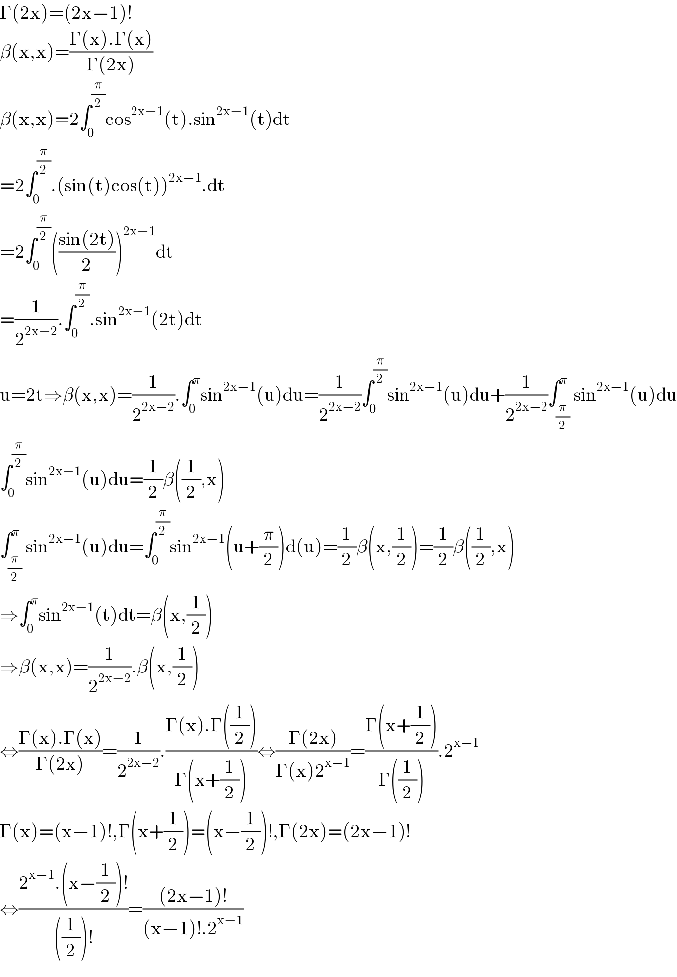 Γ(2x)=(2x−1)!  β(x,x)=((Γ(x).Γ(x))/(Γ(2x)))  β(x,x)=2∫_0 ^(π/2) cos^(2x−1) (t).sin^(2x−1) (t)dt  =2∫_0 ^(π/2) .(sin(t)cos(t))^(2x−1) .dt  =2∫_0 ^(π/2) (((sin(2t))/2))^(2x−1) dt  =(1/2^(2x−2) ).∫_0 ^(π/2) .sin^(2x−1) (2t)dt  u=2t⇒β(x,x)=(1/2^(2x−2) ).∫_0 ^π sin^(2x−1) (u)du=(1/2^(2x−2) )∫_0 ^(π/2) sin^(2x−1) (u)du+(1/2^(2x−2) )∫_(π/2) ^π sin^(2x−1) (u)du  ∫_0 ^(π/2) sin^(2x−1) (u)du=(1/2)β((1/2),x)  ∫_(π/2) ^π sin^(2x−1) (u)du=∫_0 ^(π/2) sin^(2x−1) (u+(π/2))d(u)=(1/2)β(x,(1/2))=(1/2)β((1/2),x)  ⇒∫_0 ^π sin^(2x−1) (t)dt=β(x,(1/2))  ⇒β(x,x)=(1/2^(2x−2) ).β(x,(1/2))  ⇔((Γ(x).Γ(x))/(Γ(2x)))=(1/2^(2x−2) ).((Γ(x).Γ((1/2)))/(Γ(x+(1/2))))⇔((Γ(2x))/(Γ(x)2^(x−1) ))=((Γ(x+(1/2)))/(Γ((1/2)))).2^(x−1)   Γ(x)=(x−1)!,Γ(x+(1/2))=(x−(1/2))!,Γ(2x)=(2x−1)!  ⇔((2^(x−1) .(x−(1/2))!)/(((1/2))!))=(((2x−1)!)/((x−1)!.2^(x−1) ))  