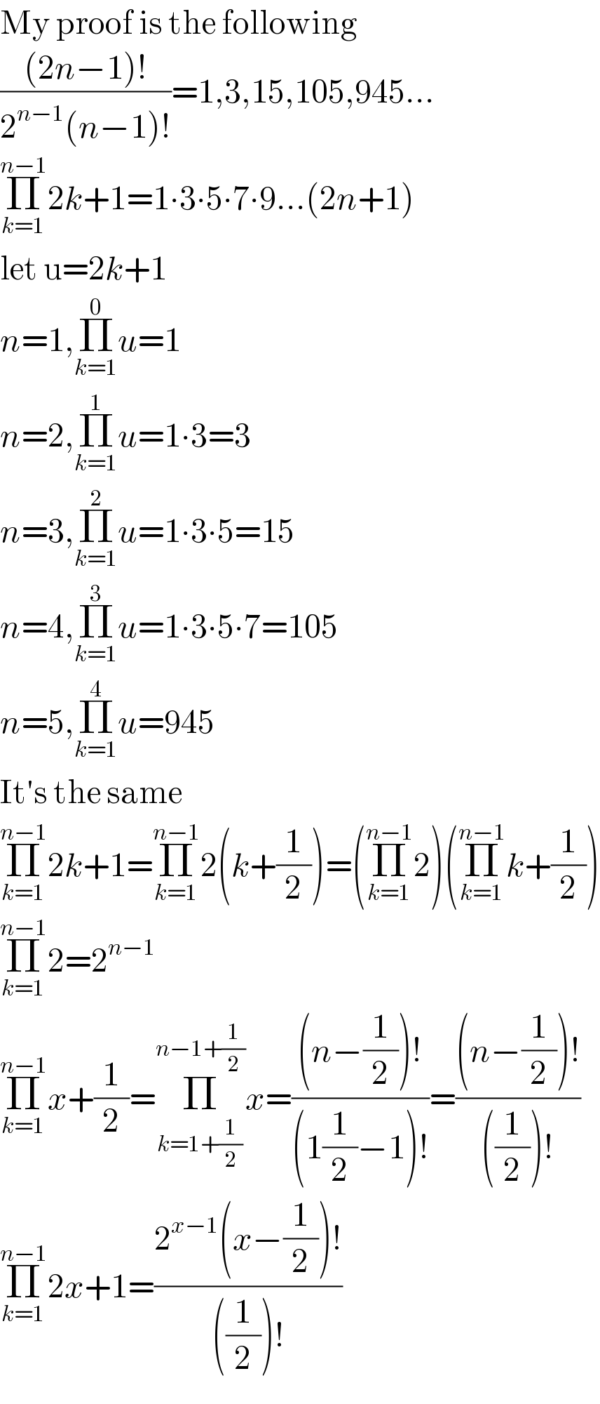 My proof is the following  (((2n−1)!)/(2^(n−1) (n−1)!))=1,3,15,105,945...  Π_(k=1) ^(n−1) 2k+1=1∙3∙5∙7∙9...(2n+1)  let u=2k+1  n=1,Π_(k=1) ^0 u=1  n=2,Π_(k=1) ^1 u=1∙3=3  n=3,Π_(k=1) ^2 u=1∙3∙5=15  n=4,Π_(k=1) ^3 u=1∙3∙5∙7=105  n=5,Π_(k=1) ^4 u=945  It′s the same  Π_(k=1) ^(n−1) 2k+1=Π_(k=1) ^(n−1) 2(k+(1/2))=(Π_(k=1) ^(n−1) 2)(Π_(k=1) ^(n−1) k+(1/2))  Π_(k=1) ^(n−1) 2=2^(n−1)   Π_(k=1) ^(n−1) x+(1/2)=Π_(k=1+(1/2)) ^(n−1+(1/2)) x=(((n−(1/2))!)/((1(1/2)−1)!))=(((n−(1/2))!)/(((1/2))!))  Π_(k=1) ^(n−1) 2x+1=((2^(x−1) (x−(1/2))!)/(((1/2))!))  