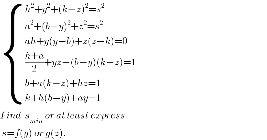  { ((h^2 +y^2 +(k−z)^2 =s^2 )),((a^2 +(b−y)^2 +z^2 =s^2 )),((ah+y(y−b)+z(z−k)=0)),((((h+a)/2)+yz−(b−y)(k−z)=1)),((b+a(k−z)+hz=1)),((k+h(b−y)+ay=1)) :}  Find  s_(min)  or at least express   s=f(y) or g(z).  