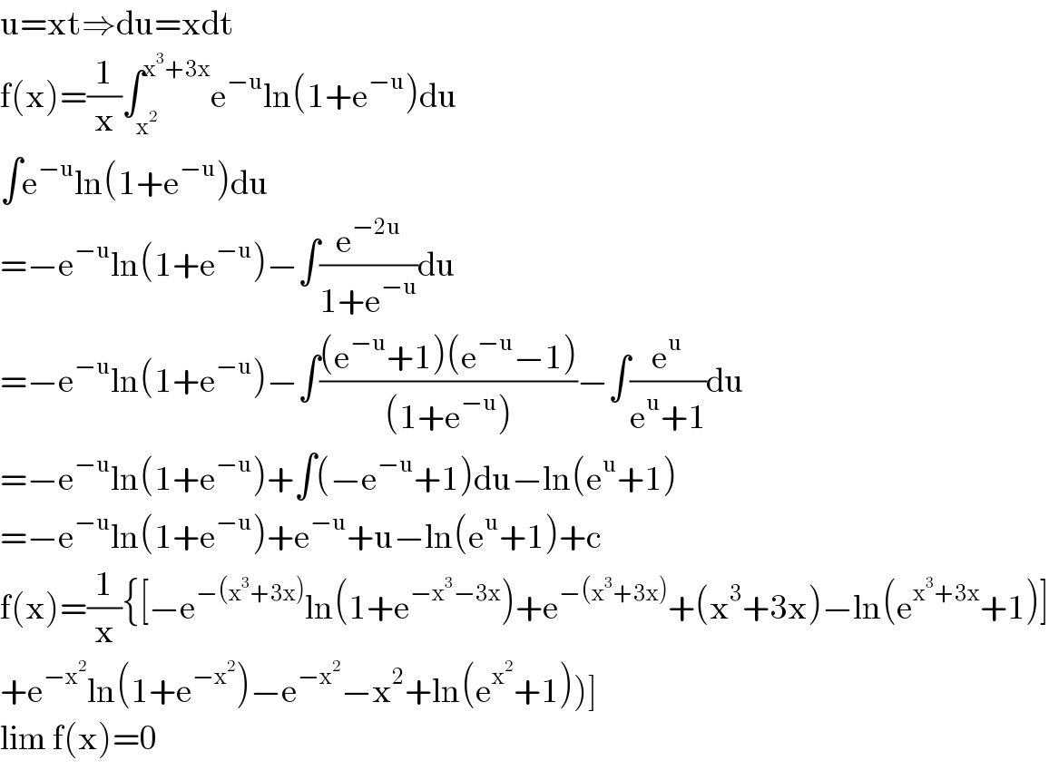 u=xt⇒du=xdt  f(x)=(1/x)∫_x^2  ^(x^3 +3x) e^(−u) ln(1+e^(−u) )du  ∫e^(−u) ln(1+e^(−u) )du  =−e^(−u) ln(1+e^(−u) )−∫(e^(−2u) /(1+e^(−u) ))du  =−e^(−u) ln(1+e^(−u) )−∫(((e^(−u) +1)(e^(−u) −1))/((1+e^(−u) )))−∫(e^u /(e^u +1))du  =−e^(−u) ln(1+e^(−u) )+∫(−e^(−u) +1)du−ln(e^u +1)  =−e^(−u) ln(1+e^(−u) )+e^(−u) +u−ln(e^u +1)+c  f(x)=(1/x){[−e^(−(x^3 +3x)) ln(1+e^(−x^3 −3x) )+e^(−(x^3 +3x)) +(x^3 +3x)−ln(e^(x^3 +3x) +1)]  +e^(−x^2 ) ln(1+e^(−x^2 ) )−e^(−x^2 ) −x^2 +ln(e^x^2  +1))]  lim f(x)=0  