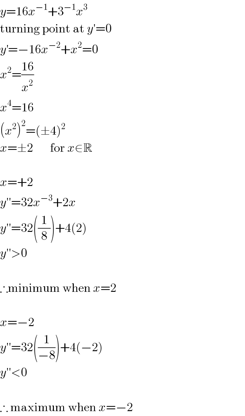 y=16x^(−1) +3^(−1) x^3   turning point at y′=0  y^′ =−16x^(−2) +x^2 =0  x^2 =((16)/x^2 )  x^4 =16  (x^2 )^2 =(±4)^2   x=±2       for x∈R     x=+2  y′′=32x^(−3) +2x  y′′=32((1/8))+4(2)  y′′>0     ∴minimum when x=2    x=−2  y′′=32((1/(−8)))+4(−2)  y′′<0    ∴ maximum when x=−2  