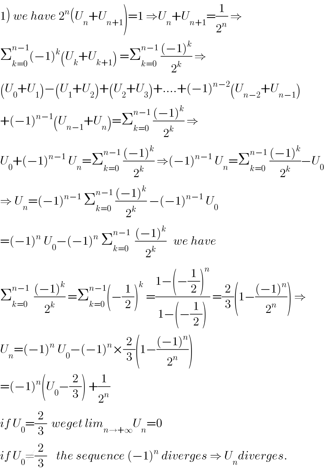 1) we have 2^n (U_n +U_(n+1) )=1 ⇒U_n +U_(n+1) =(1/2^n ) ⇒  Σ_(k=0) ^(n−1) (−1)^k (U_k +U_(k+1) ) =Σ_(k=0) ^(n−1)  (((−1)^k )/2^k ) ⇒  (U_0 +U_1 )−(U_1 +U_2 )+(U_2 +U_3 )+....+(−1)^(n−2) (U_(n−2) +U_(n−1) )  +(−1)^(n−1) (U_(n−1) +U_n )=Σ_(k=0) ^(n−1)  (((−1)^k )/2^k ) ⇒  U_0 +(−1)^(n−1)  U_n =Σ_(k=0) ^(n−1)  (((−1)^k )/2^k ) ⇒(−1)^(n−1)  U_n =Σ_(k=0) ^(n−1)  (((−1)^k )/2^k )−U_0   ⇒ U_n =(−1)^(n−1)  Σ_(k=0) ^(n−1)  (((−1)^k )/2^k ) −(−1)^(n−1)  U_0   =(−1)^n  U_0 −(−1)^n  Σ_(k=0) ^(n−1)   (((−1)^k )/2^k )   we have  Σ_(k=0) ^(n−1)   (((−1)^k )/2^k ) =Σ_(k=0) ^(n−1) (−(1/2))^k  =((1−(−(1/2))^n )/(1−(−(1/2)))) =(2/3)(1−(((−1)^n )/2^n )) ⇒  U_n =(−1)^n  U_0 −(−1)^n ×(2/3)(1−(((−1)^n )/2^n ))  =(−1)^n (U_0 −(2/3)) +(1/2^n )  if U_0 =(2/3)  weget lim_(n→+∞) U_n =0  if U_0 ≠(2/3)    the sequence (−1)^n  diverges ⇒ U_n diverges.  