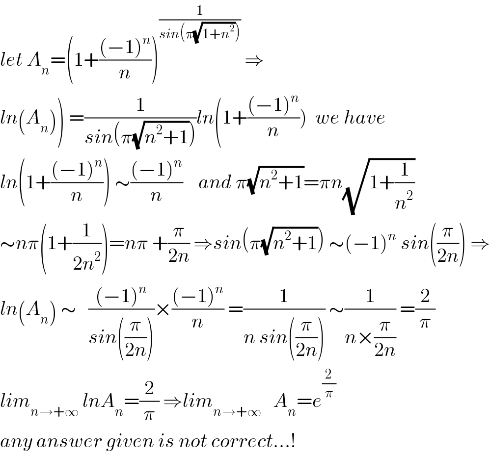 let A_n =(1+(((−1)^n )/n))^(1/(sin(π(√(1+n^2 )))))  ⇒  ln(A_n )) =(1/(sin(π(√(n^2 +1)))))ln(1+(((−1)^n )/n))  we have  ln(1+(((−1)^n )/n)) ∼(((−1)^n )/n)    and π(√(n^2 +1))=πn(√(1+(1/n^2 )))  ∼nπ(1+(1/(2n^2 )))=nπ +(π/(2n)) ⇒sin(π(√(n^2 +1))) ∼(−1)^n  sin((π/(2n))) ⇒  ln(A_n ) ∼   (((−1)^n )/(sin((π/(2n)))))×(((−1)^n )/n) =(1/(n sin((π/(2n))))) ∼(1/(n×(π/(2n)))) =(2/π)  lim_(n→+∞)  lnA_n =(2/π) ⇒lim_(n→+∞)    A_n =e^(2/π)   any answer given is not correct...!  