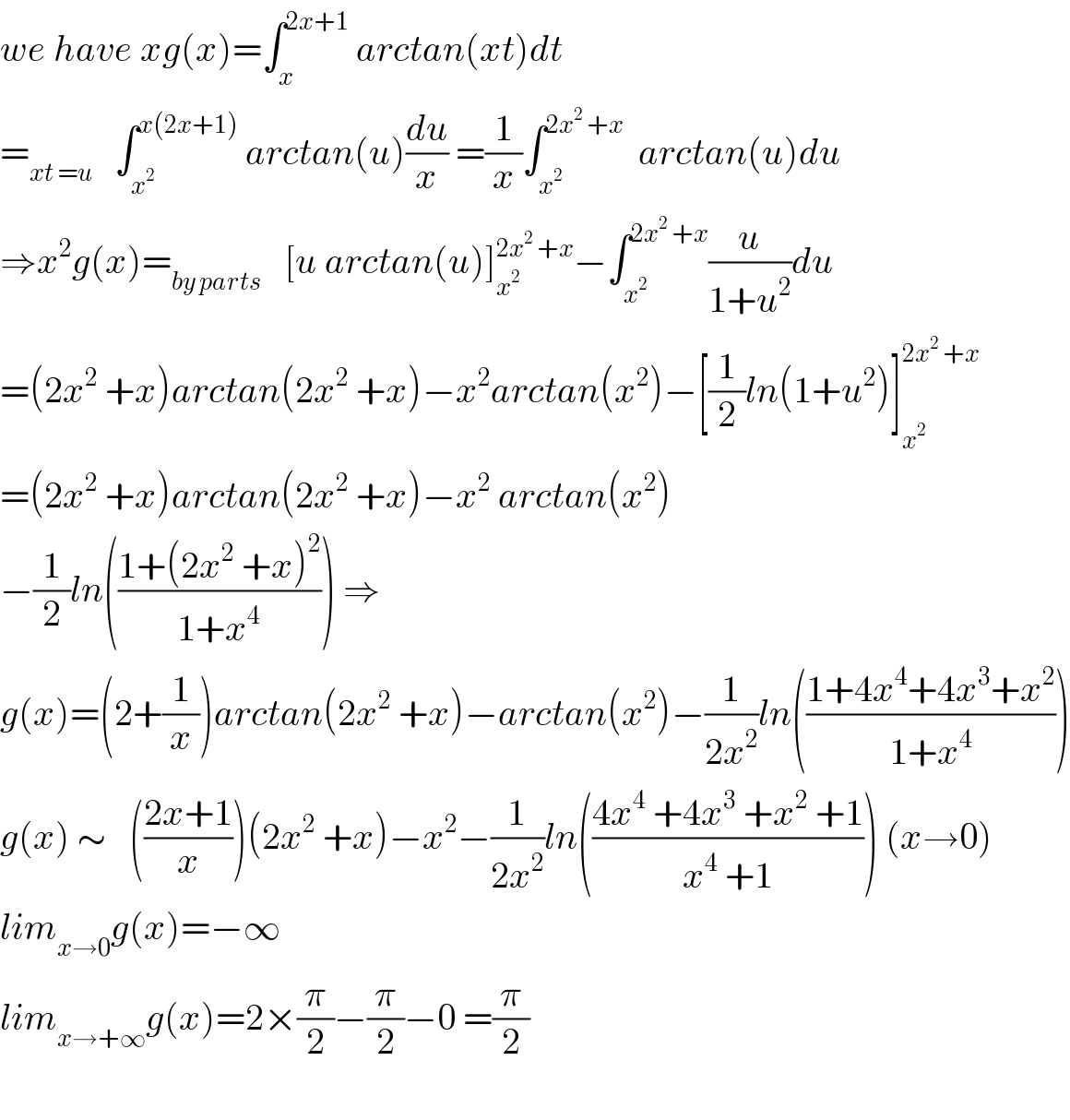 we have xg(x)=∫_x ^(2x+1)  arctan(xt)dt  =_(xt =u)    ∫_x^2  ^(x(2x+1))  arctan(u)(du/x) =(1/x)∫_x^2  ^(2x^2  +x)   arctan(u)du  ⇒x^2 g(x)=_(by parts)    [u arctan(u)]_x^2  ^(2x^2  +x) −∫_x^2  ^(2x^2  +x) (u/(1+u^2 ))du  =(2x^2  +x)arctan(2x^2  +x)−x^2 arctan(x^2 )−[(1/2)ln(1+u^2 )]_x^2  ^(2x^2  +x)   =(2x^2  +x)arctan(2x^2  +x)−x^2  arctan(x^2 )  −(1/2)ln(((1+(2x^2  +x)^2 )/(1+x^4 ))) ⇒  g(x)=(2+(1/x))arctan(2x^2  +x)−arctan(x^2 )−(1/(2x^2 ))ln(((1+4x^4 +4x^3 +x^2 )/(1+x^4 )))  g(x) ∼   (((2x+1)/x))(2x^2  +x)−x^2 −(1/(2x^2 ))ln(((4x^4  +4x^3  +x^2  +1)/(x^4  +1))) (x→0)  lim_(x→0) g(x)=−∞  lim_(x→+∞) g(x)=2×(π/2)−(π/2)−0 =(π/2)    