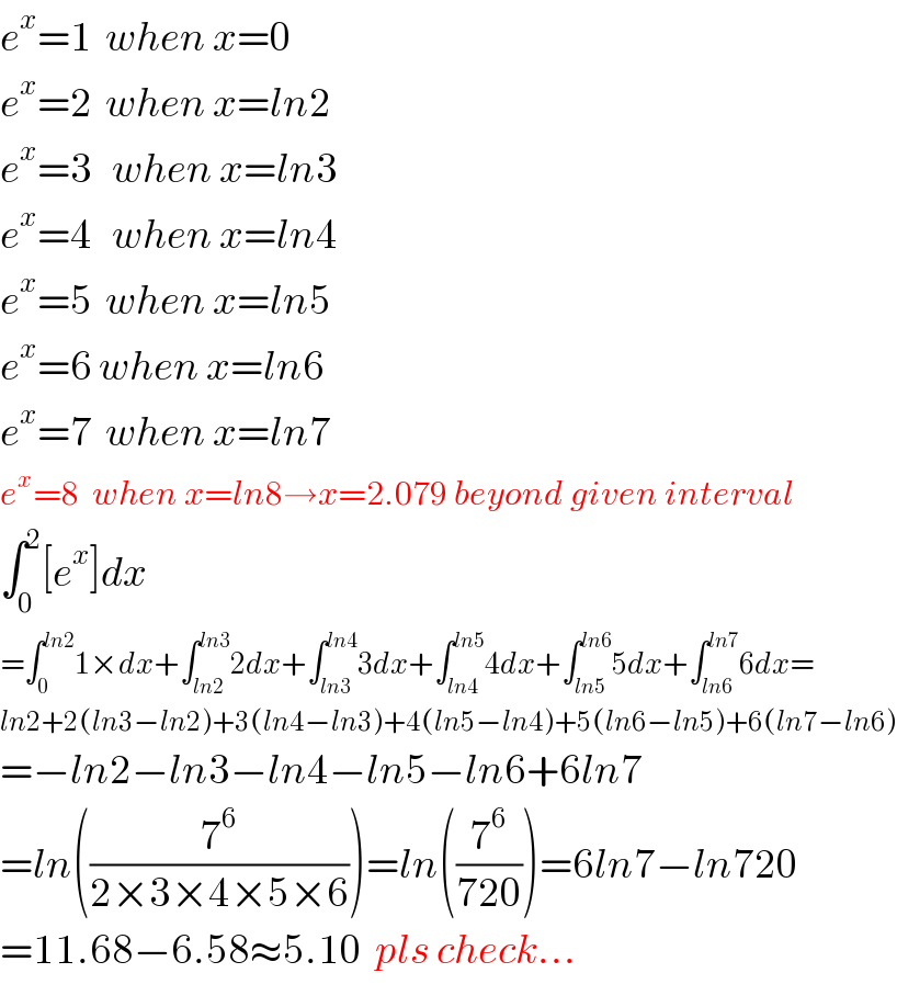 e^x =1  when x=0  e^x =2  when x=ln2  e^x =3   when x=ln3  e^x =4   when x=ln4  e^x =5  when x=ln5  e^x =6 when x=ln6  e^x =7  when x=ln7  e^x =8  when x=ln8→x=2.079 beyond given interval  ∫_0 ^2 [e^x ]dx  =∫_0 ^(ln2) 1×dx+∫_(ln2) ^(ln3) 2dx+∫_(ln3) ^(ln4) 3dx+∫_(ln4) ^(ln5) 4dx+∫_(ln5) ^(ln6) 5dx+∫_(ln6) ^(ln7) 6dx=  ln2+2(ln3−ln2)+3(ln4−ln3)+4(ln5−ln4)+5(ln6−ln5)+6(ln7−ln6)  =−ln2−ln3−ln4−ln5−ln6+6ln7  =ln((7^6 /(2×3×4×5×6)))=ln((7^6 /(720)))=6ln7−ln720  =11.68−6.58≈5.10  pls check...  