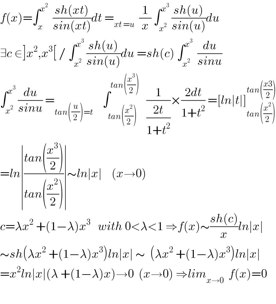 f(x)=∫_x ^x^2    ((sh(xt))/(sin(xt)))dt =_(xt =u)   (1/x) ∫_x^2  ^x^3   ((sh(u))/(sin(u)))du  ∃c ∈]x^2 ,x^3 [ / ∫_x^2  ^x^3   ((sh(u))/(sin(u)))du =sh(c) ∫_x^2  ^x^3    (du/(sinu))  ∫_x^2  ^x^3   (du/(sinu)) =_(tan((u/2))=t)     ∫_(tan((x^2 /2))) ^(tan((x^3 /2)))    (1/((2t)/(1+t^2 )))×((2dt)/(1+t^2 )) =[ln∣t∣]_(tan((x^2 /2))) ^(tan(((x3)/2)))   =ln∣((tan((x^3 /2)))/(tan((x^2 /2))))∣∼ln∣x∣    (x→0)  c=λx^2  +(1−λ)x^3    with 0<λ<1 ⇒f(x)∼((sh(c))/x)ln∣x∣  ∼sh(λx^2  +(1−λ)x^3 )ln∣x∣ ∼  (λx^2  +(1−λ)x^3 )ln∣x∣  =x^2 ln∣x∣(λ +(1−λ)x)→0  (x→0) ⇒lim_(x→0)   f(x)=0    