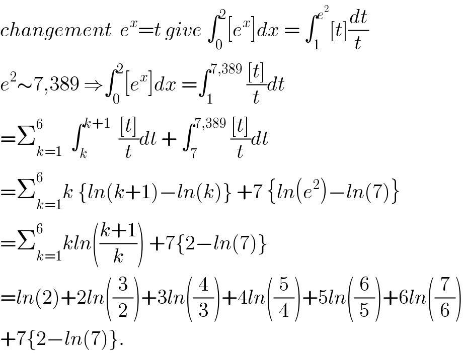 changement  e^x =t give ∫_0 ^2 [e^x ]dx = ∫_1 ^e^2  [t](dt/t)  e^2 ∼7,389 ⇒∫_0 ^2 [e^x ]dx =∫_1 ^(7,389)  (([t])/t)dt  =Σ_(k=1) ^6   ∫_k ^(k+1)   (([t])/t)dt + ∫_7 ^(7,389)  (([t])/t)dt  =Σ_(k=1) ^6 k {ln(k+1)−ln(k)} +7 {ln(e^2 )−ln(7)}  =Σ_(k=1) ^6 kln(((k+1)/k)) +7{2−ln(7)}  =ln(2)+2ln((3/2))+3ln((4/3))+4ln((5/4))+5ln((6/5))+6ln((7/6))  +7{2−ln(7)}.  