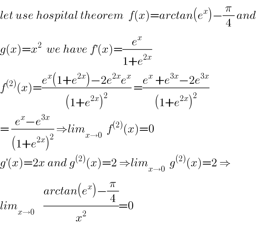 let use hospital theorem  f(x)=arctan(e^x )−(π/4) and  g(x)=x^2   we have f^′ (x)=(e^x /(1+e^(2x) ))  f^((2)) (x)=((e^x (1+e^(2x) )−2e^(2x) e^x )/((1+e^(2x) )^2 )) =((e^x  +e^(3x) −2e^(3x) )/((1+e^(2x) )^2 ))  = ((e^x −e^(3x) )/((1+e^(2x) )^2 )) ⇒lim_(x→0)   f^((2)) (x)=0  g^′ (x)=2x and g^((2)) (x)=2 ⇒lim_(x→0)   g^((2)) (x)=2 ⇒  lim_(x→0)     ((arctan(e^x )−(π/4))/x^2 )=0  