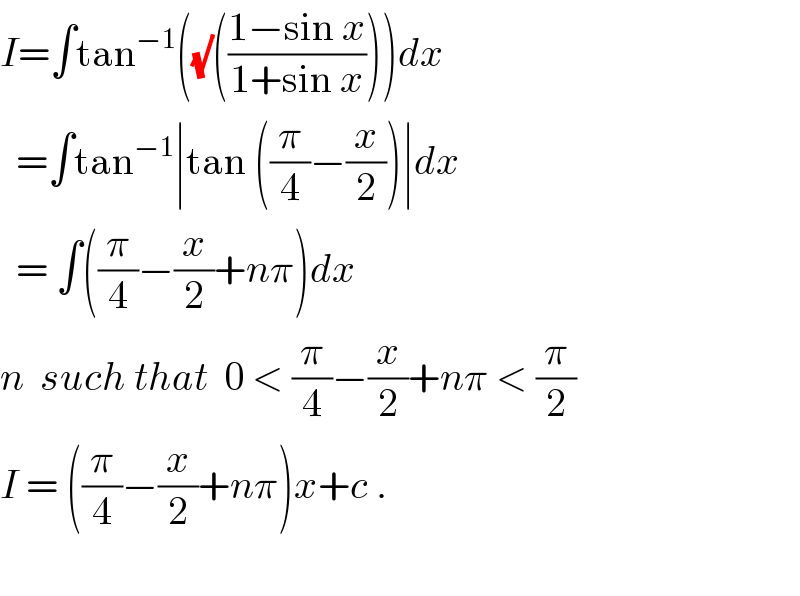 I=∫tan^(−1) ((√)(((1−sin x)/(1+sin x))))dx    =∫tan^(−1) ∣tan ((π/4)−(x/2))∣dx    = ∫((π/4)−(x/2)+nπ)dx  n  such that  0 < (π/4)−(x/2)+nπ < (π/2)  I = ((π/4)−(x/2)+nπ)x+c .    