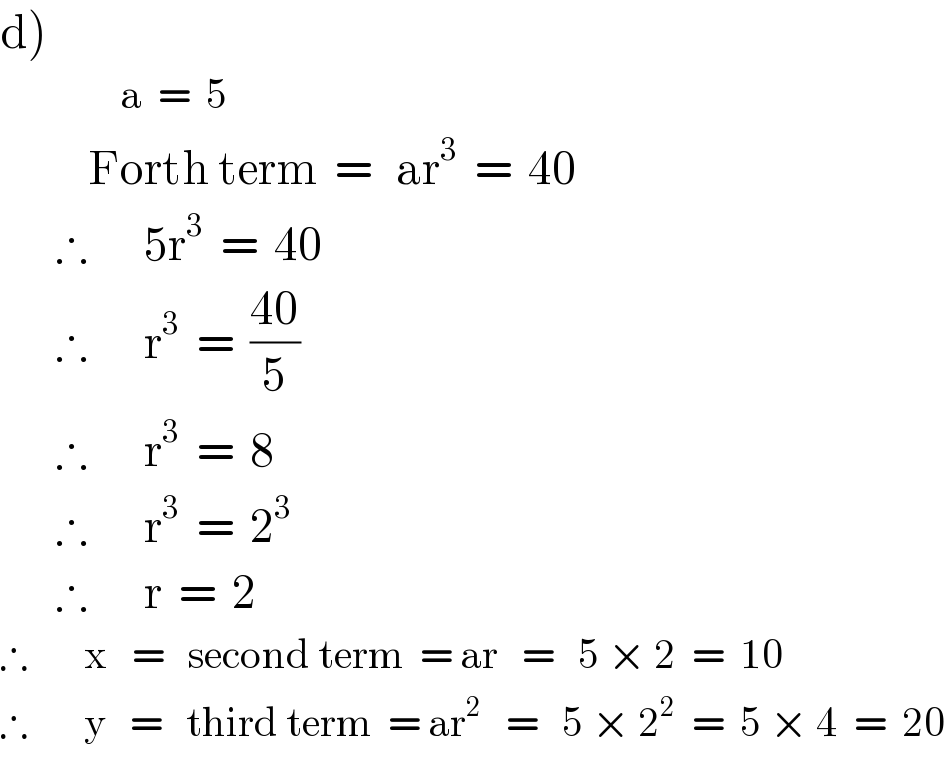 d)                 a  =  5             Forth term  =   ar^3   =  40         ∴       5r^3   =  40         ∴       r^3   =  ((40)/5)         ∴       r^3   =  8         ∴       r^3   =  2^3          ∴       r  =  2  ∴       x   =   second term  = ar   =   5 × 2  =  10  ∴       y   =   third term  = ar^2    =   5 × 2^2   =  5 × 4  =  20  