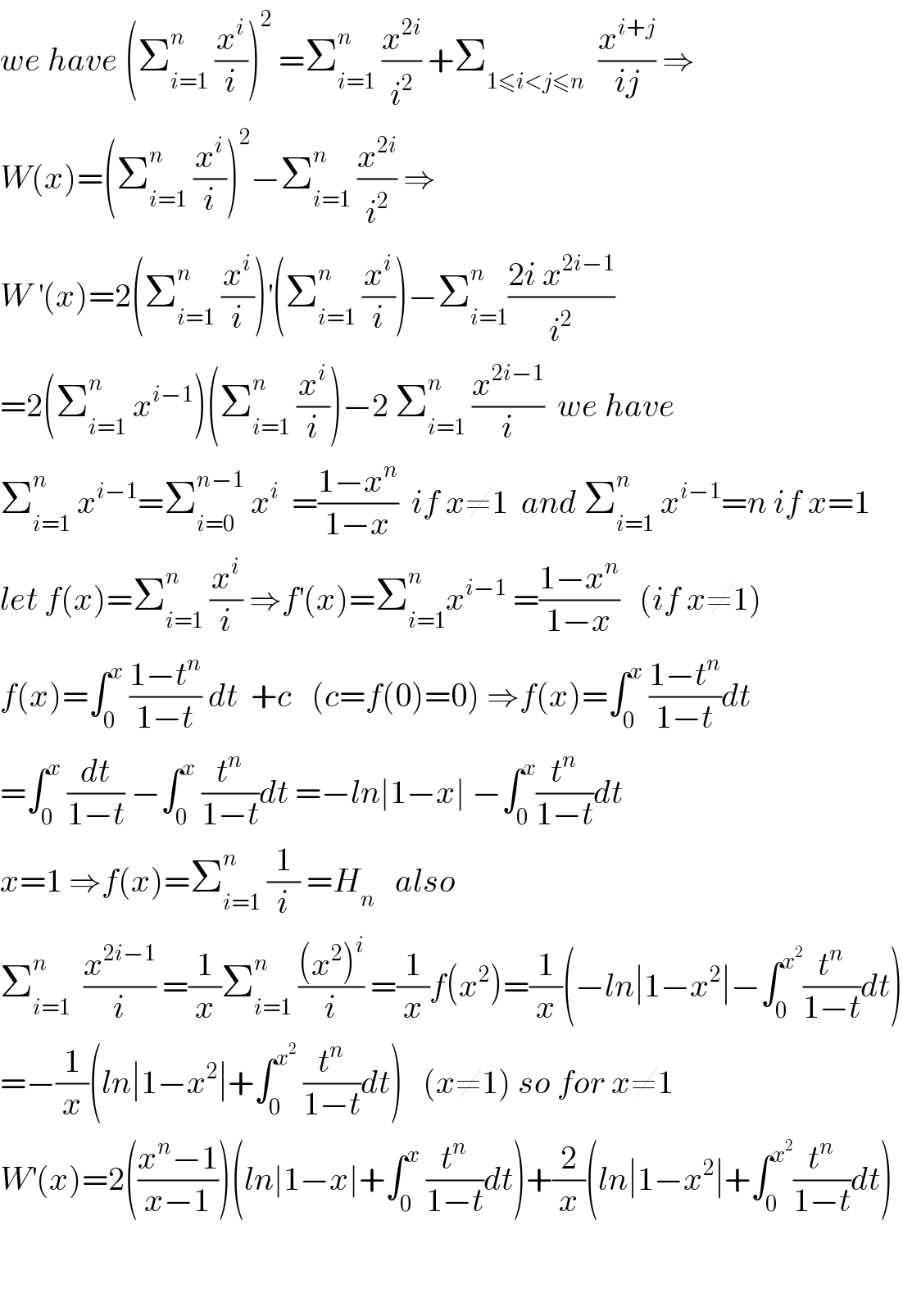 we have (Σ_(i=1) ^n  (x^i /i))^2  =Σ_(i=1) ^n  (x^(2i) /i^2 ) +Σ_(1≤i<j≤n)   (x^(i+j) /(ij)) ⇒  W(x)=(Σ_(i=1) ^n  (x^i /i))^2 −Σ_(i=1) ^n  (x^(2i) /i^2 ) ⇒  W^′ (x)=2(Σ_(i=1) ^n  (x^i /i))^′ (Σ_(i=1) ^n  (x^i /i))−Σ_(i=1) ^n ((2i x^(2i−1) )/i^2 )  =2(Σ_(i=1) ^n  x^(i−1) )(Σ_(i=1) ^n  (x^i /i))−2 Σ_(i=1) ^n  (x^(2i−1) /i)  we have  Σ_(i=1) ^n  x^(i−1) =Σ_(i=0) ^(n−1)  x^i   =((1−x^n )/(1−x))  if x≠1  and Σ_(i=1) ^n  x^(i−1) =n if x=1  let f(x)=Σ_(i=1) ^n  (x^i /i) ⇒f^′ (x)=Σ_(i=1) ^n x^(i−1)  =((1−x^n )/(1−x))   (if x≠1)  f(x)=∫_0 ^x  ((1−t^n )/(1−t)) dt  +c   (c=f(0)=0) ⇒f(x)=∫_0 ^x  ((1−t^n )/(1−t))dt  =∫_0 ^x  (dt/(1−t)) −∫_0 ^x  (t^n /(1−t))dt =−ln∣1−x∣ −∫_0 ^x (t^n /(1−t))dt  x=1 ⇒f(x)=Σ_(i=1) ^n  (1/i) =H_n    also    Σ_(i=1) ^n   (x^(2i−1) /i) =(1/x)Σ_(i=1) ^n  (((x^2 )^i )/i) =(1/x)f(x^2 )=(1/x)(−ln∣1−x^2 ∣−∫_0 ^x^2  (t^n /(1−t))dt)  =−(1/x)(ln∣1−x^2 ∣+∫_0 ^x^2   (t^n /(1−t))dt)   (x≠1) so for x≠1  W^′ (x)=2(((x^n −1)/(x−1)))(ln∣1−x∣+∫_0 ^x  (t^n /(1−t))dt)+(2/x)(ln∣1−x^2 ∣+∫_0 ^x^2  (t^n /(1−t))dt)      