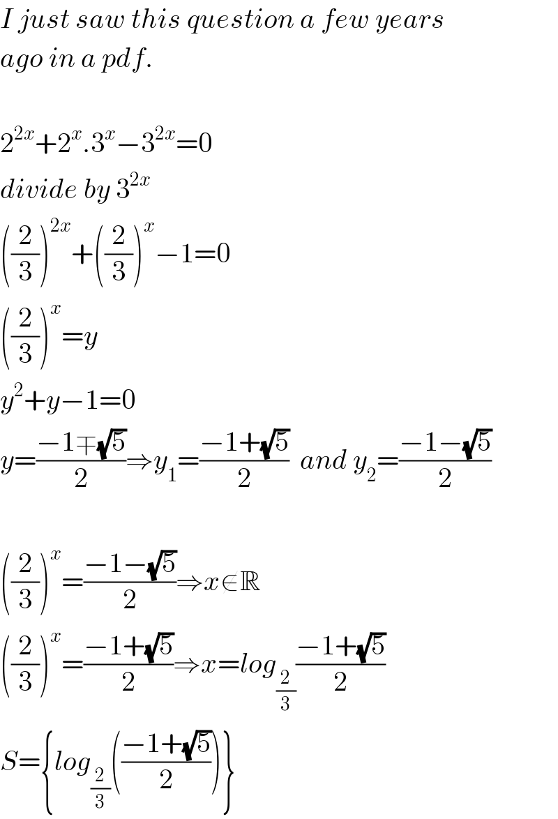 I just saw this question a few years  ago in a pdf.    2^(2x) +2^x .3^x −3^(2x) =0  divide by 3^(2x)   ((2/3))^(2x) +((2/3))^x −1=0  ((2/3))^x =y  y^2 +y−1=0  y=((−1∓(√5))/2)⇒y_1 =((−1+(√5))/2)  and y_2 =((−1−(√5))/2)    ((2/3))^x =((−1−(√5))/2)⇒x∉R  ((2/3))^x =((−1+(√5))/2)⇒x=log_(2/3) ((−1+(√5))/2)  S={log_(2/3) (((−1+(√5))/2))}  