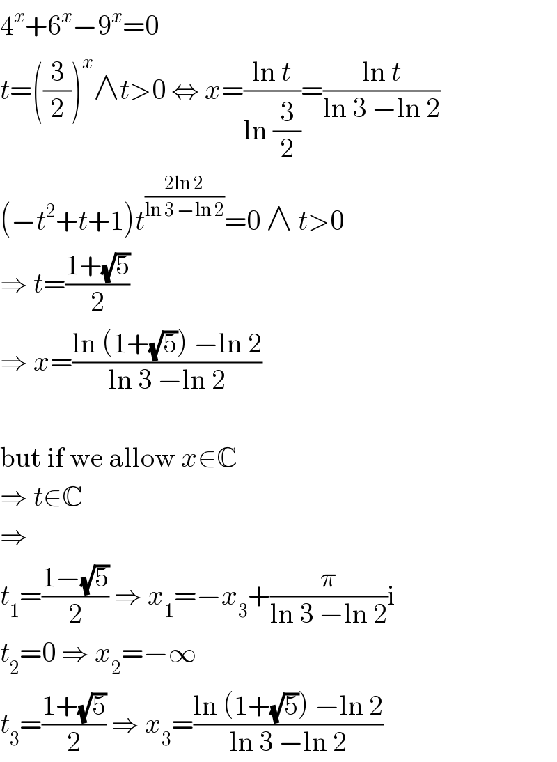 4^x +6^x −9^x =0  t=((3/2))^x ∧t>0 ⇔ x=((ln t)/(ln (3/2)))=((ln t)/(ln 3 −ln 2))  (−t^2 +t+1)t^((2ln 2)/(ln 3 −ln 2)) =0 ∧ t>0  ⇒ t=((1+(√5))/2)  ⇒ x=((ln (1+(√5)) −ln 2)/(ln 3 −ln 2))    but if we allow x∈C  ⇒ t∈C  ⇒  t_1 =((1−(√5))/2) ⇒ x_1 =−x_3 +(π/(ln 3 −ln 2))i  t_2 =0 ⇒ x_2 =−∞  t_3 =((1+(√5))/2) ⇒ x_3 =((ln (1+(√5)) −ln 2)/(ln 3 −ln 2))  