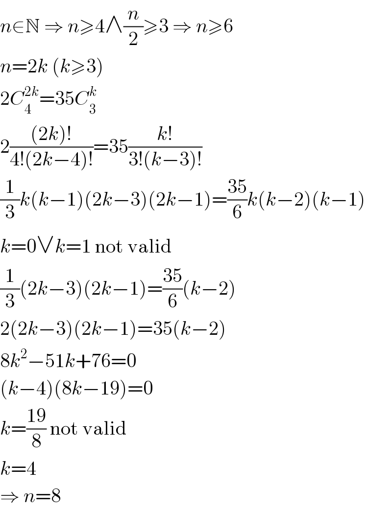 n∈N ⇒ n≥4∧(n/2)≥3 ⇒ n≥6  n=2k (k≥3)  2C_4 ^(2k) =35C_3 ^k   2(((2k)!)/(4!(2k−4)!))=35((k!)/(3!(k−3)!))  (1/3)k(k−1)(2k−3)(2k−1)=((35)/6)k(k−2)(k−1)  k=0∨k=1 not valid  (1/3)(2k−3)(2k−1)=((35)/6)(k−2)  2(2k−3)(2k−1)=35(k−2)  8k^2 −51k+76=0  (k−4)(8k−19)=0  k=((19)/8) not valid  k=4  ⇒ n=8  