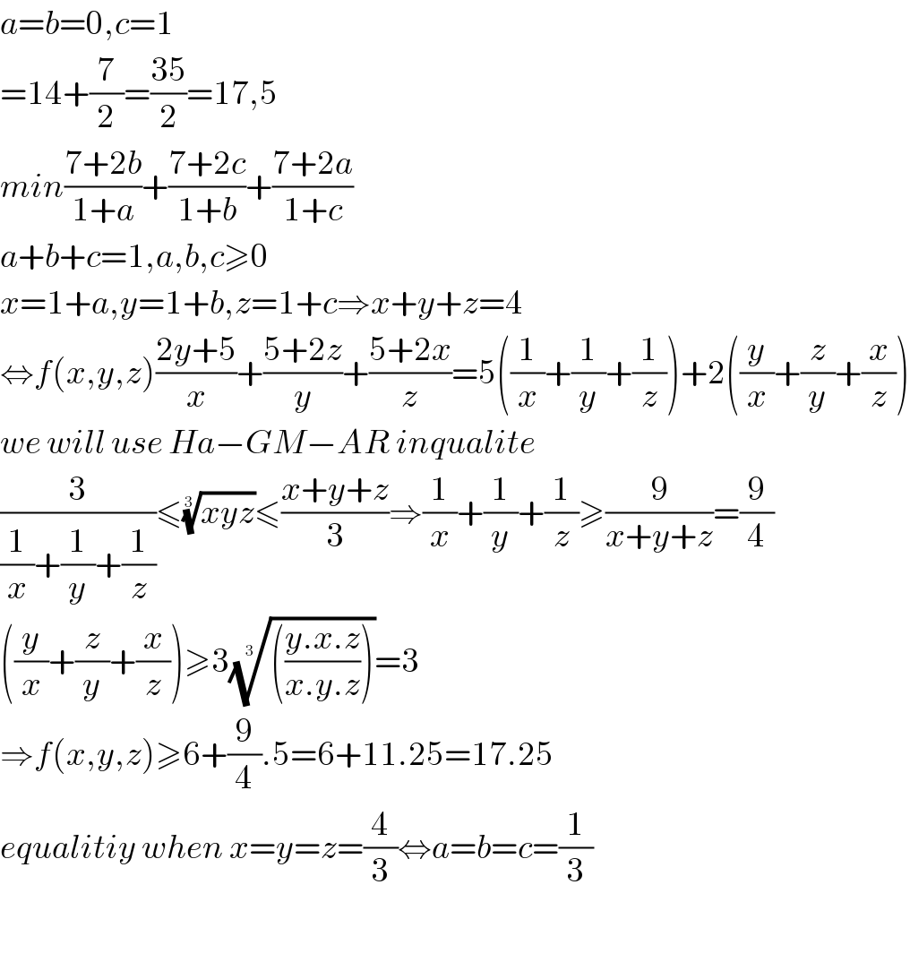 a=b=0,c=1  =14+(7/2)=((35)/2)=17,5   min((7+2b)/(1+a))+((7+2c)/(1+b))+((7+2a)/(1+c))  a+b+c=1,a,b,c≥0  x=1+a,y=1+b,z=1+c⇒x+y+z=4  ⇔f(x,y,z)((2y+5)/x)+((5+2z)/y)+((5+2x)/z)=5((1/x)+(1/y)+(1/z))+2((y/x)+(z/y)+(x/z))  we will use Ha−GM−AR inqualite  (3/((1/x)+(1/y)+(1/z)))≤((xyz))^(1/3) ≤((x+y+z)/3)⇒(1/x)+(1/y)+(1/z)≥(9/(x+y+z))=(9/4)  ((y/x)+(z/y)+(x/z))≥3(((((y.x.z)/(x.y.z)))))^(1/3) =3  ⇒f(x,y,z)≥6+(9/4).5=6+11.25=17.25   equalitiy when x=y=z=(4/3)⇔a=b=c=(1/3)    